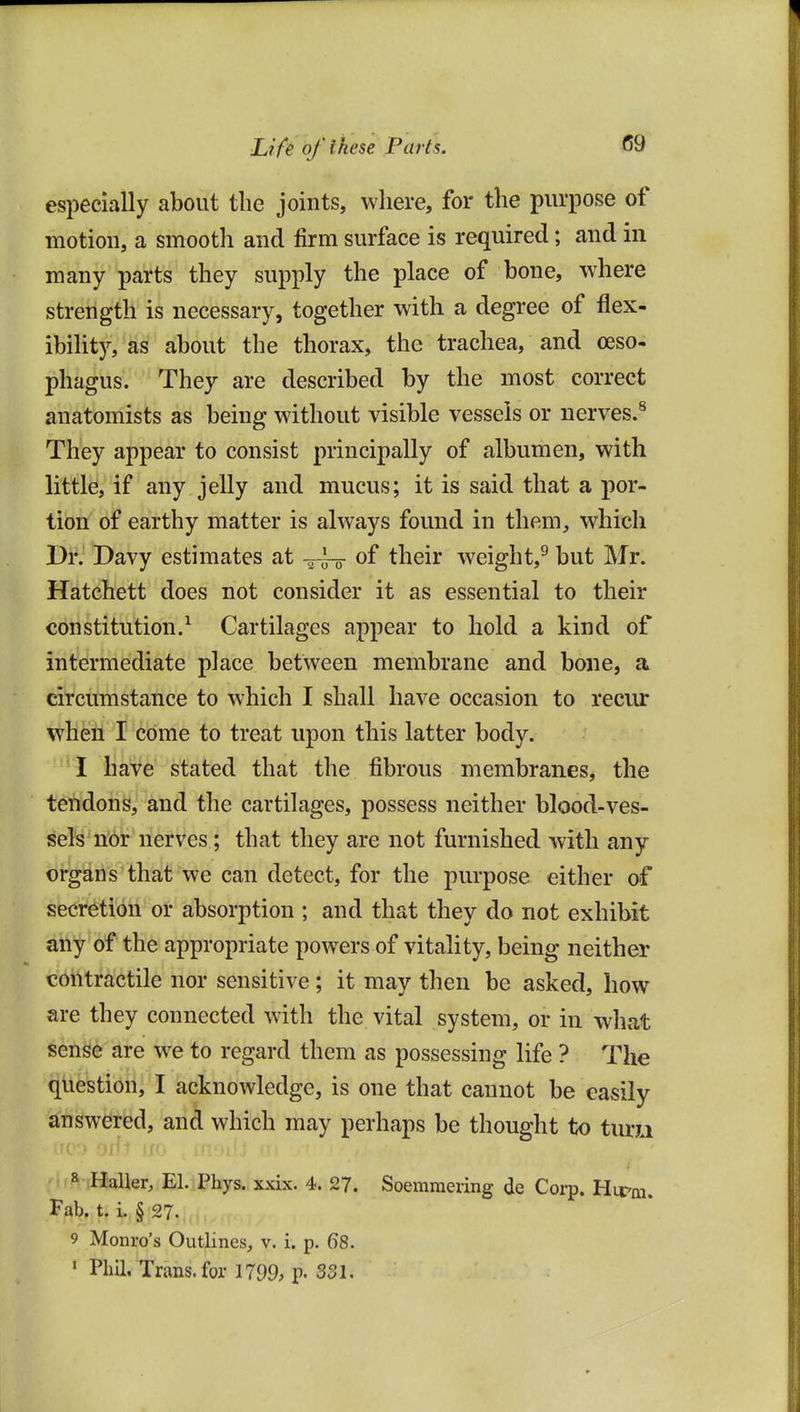 especially about tlic joints, where, for the purpose of motion, a smooth and firm surface is required; and in many parts they supply the place of bone, where strength is necessary, together with a degree of flex- ibilit)'-, as about the thorax, the trachea, and oeso- phagus. They are described by the most correct anatomists as being without visible vessels or nerves.^ They appear to consist principally of albumen, with little, if any jelly and mucus; it is said that a por- tion of earthy matter is always found in them, which Dr. Davy estimates at -^-^ of their weight,^ but Mr. Hatchett does not consider it as essential to their constitution.^ Cartilages appear to hold a kind of intermediate place between membrane and bone, a circumstance to which I shall have occasion to reciu: when I come to treat upon this latter body. I have stated that the fibrous membranes, the tendons, and the cartilages, possess neither blood-ves- sel^'nbr nerves ; that they are not furnished with any organs that we can detect, for the purpose either of secretion or absorption ; and that they do not exhibit any of the appropriate powers of vitality, being neither contractile nor sensitive; it may then be asked, how are they connected with the vital system, or in what sense are we to regard them as possessing life ? The question, I acknowledge, is one that cannot be easily answered, and which may perhaps be thought to turu Iji • .li.' ,111 .' if^-iHaller, El. Phys. xxix. 4. 27. Soemmering de Coi-p. Hirm. Fab. t. i. § 27. 9 Monro's Outlines, v. i. p. 68. ' Phil. Trans, for 1799, p. 331,
