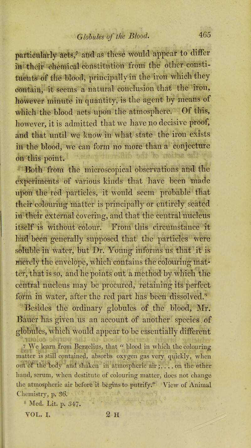 particularly acts/ and as these would appear to difFer in their chemical constitution from the other consti- tuents of the blood, principally in the iron which they containj it seems' a natural conclusion that the iron, however minute in quantity, is the agent by means of which the blood acts upon the atmosphere. Of this, however, it is admitted that we have no decisive proof, and that until we know in what state the iron exists iri the blood, we can form no more than a conjecture on'this point. Both from the microscopical observations and the experiments of various kinds that have been made upon the red particles, it would seem probable that t%eir colouring miatter is principally or entirely, seated iri^ their external covering, and that the central nucleus itself is without colour. From this circumstance it had been generally supposed that the particles were soluble in water, but Dr. Young informs us that it is merely the envelope, which contains the colouring mat- ter, that is so, and he points oiit a method by which the central nucleus may be procured, retaining its perfect form in water, after the red part has been dissolved.^ Besides the ordinary globules of the blood, Mr. Bauer has given us an account of another species. of globules, which would appear to be essentially different ,7 We learn from Berzelius, that  blood in wliicli the colouring matter is still contained, absorbs oxygen gas very quickly, when oifl'df the body and shaken in atmospheric air;.... on the other hand, serum^ when destitute of colouring matter, docs not change the atmospheric air before it begins to putrify. View of Animal Chemistry, p. 36. 8 Med. Lit. p. 34?. VOL. I. 2 H