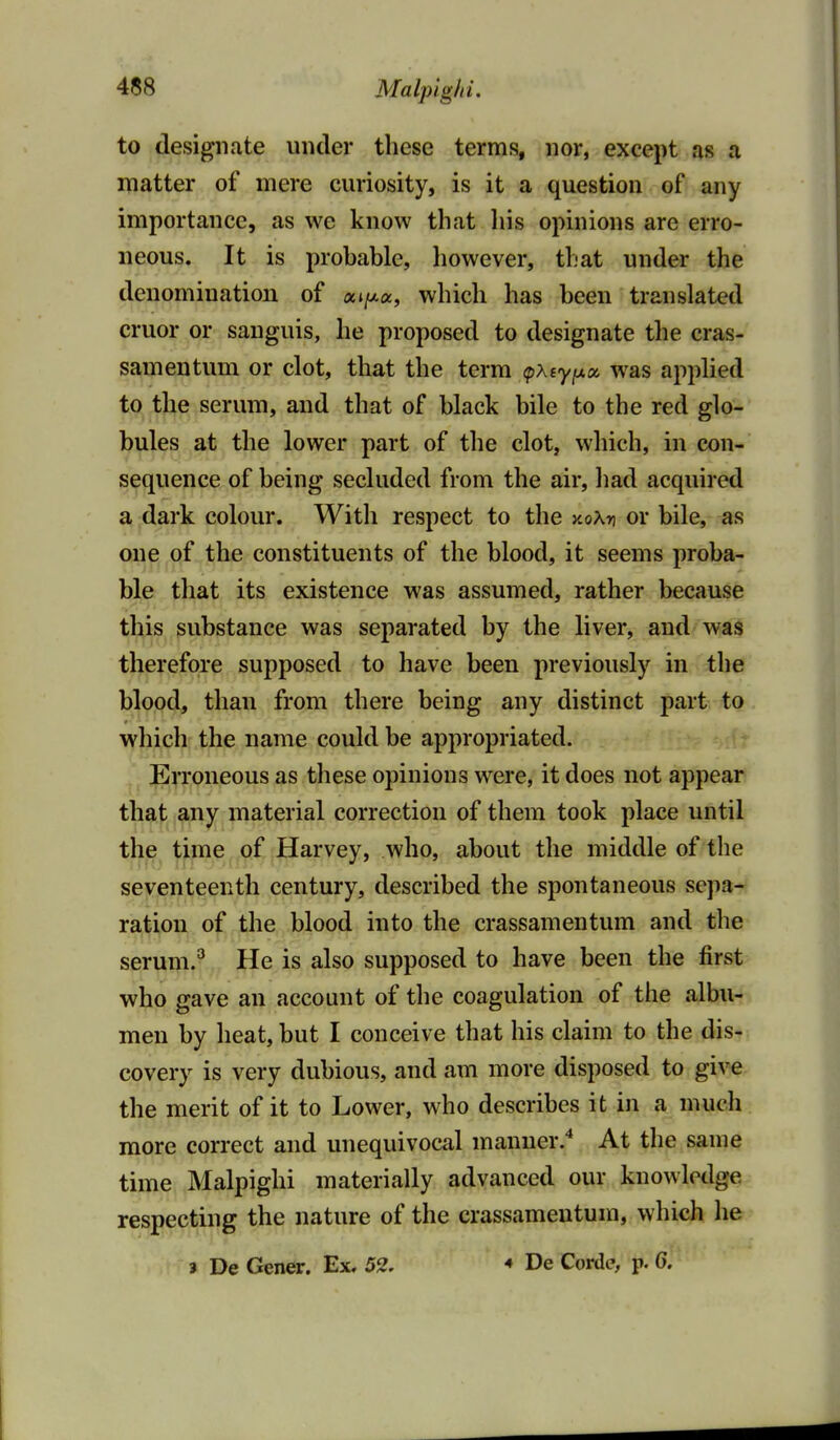 to designate under these terms, nor, except as a matter of mere curiosity, is it a question of any importance, as we know that his opinions are erro- neous. It is probable, however, that under the denomination of a»/xa, which has been translated cruor or sanguis, he proposed to designate the cras- samentum or clot, that the term (pXiy^x was applied to the serum, and that of black bile to the red glo- bules at the lower part of the clot, which, in con- sequence of being secluded from the air, had acquired a dark colour. With respect to the xoXn or bile, as one of the constituents of the blood, it seems proba- ble that its existence was assumed, rather because this substance was separated by the liver, and was therefore supposed to have been previously in the blood, than from there being any distinct part to which the name could be appropriated. Erroneous as these opinions were, it does not appear that any material correction of them took place until the time of Harvey, who, about the middle of the seventeenth century, described the spontaneous sepa- ration of the blood into the crassamentum and the serum.^ He is also supposed to have been the first who gave an account of the coagulation of the albu- men by heat, but I conceive that his claim to the dis- covery is very dubious, and am more disposed to give the merit of it to Lower, who describes it in a much more correct and unequivocal manner.* At the same time Malpighi materially advanced our knowledge respecting the nature of the crassamentum, which he 3 De Gener. Ex, 52. De Corde, p. 6.