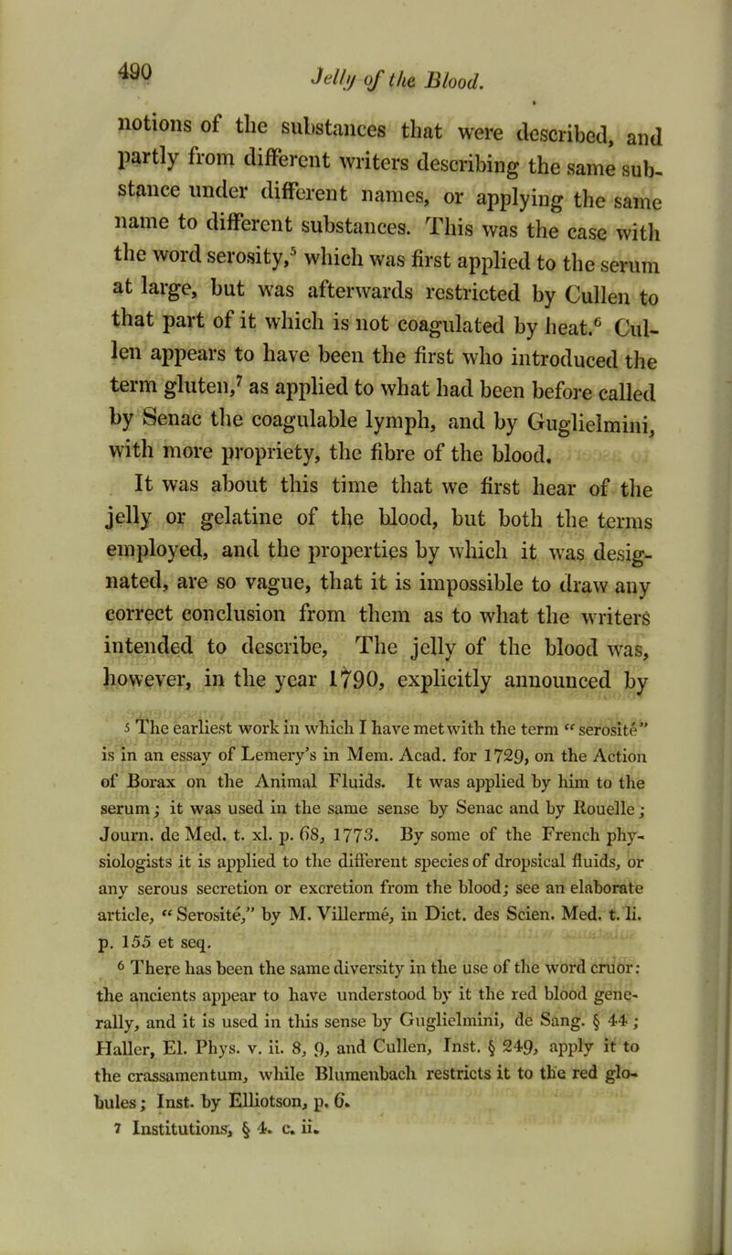 Jell//of the Blood. notions of the substances that were described, and partly from different writers describing the same sub- stance under different names, or applying the same name to different substances. This was the case witli the word serosity,^ which was first applied to the serum at large, but was afterwards restricted by Cullen to that part of it which is not coagulated by heat.^ Cul- len appears to have been the first who introduced the term gluten,^ as applied to what had been before called by Senac the coagulable lymph, and by Guglielmini, with more propriety, the fibre of the blood. It was about this time that we first hear of the jelly or gelatine of the blood, but both the terms employed, and the properties by which it was desig- nated, are so vague, that it is impossible to draw any correct conclusion from them as to what the writers intended to describe. The jelly of the blood was, however, in the year 1790, explicitly announced by 5 The earliest work in which I have met with the term  serosite is in an essay of Lemery's in Mem. Acad, for 1729, on the Action of Borax on the Animal Fluids. It was applied hy him to the serum; it was used in the same sense by Senac and by Rouelle ; Journ. de Med. t. xl. p. 68, 1773. By some of the French phy- siologists it is applied to the different species of dropsical fluids, or anv serous secretion or excretion from the blood: see an elaborate article, Serosite/' by M. Viilerme, in Diet, des Scien. Med. t.li. p. 155 et seq. 6 There has been the same diversity in the use of the word cruor: the ancients appear to have understood by it the red blood gene- rally, and it is used in this sense by Guglielmini, de Sang. § 44; Haller, El. Phys. v. ii. 8, 9, and Cullen, Inst. § 249, apply it to the crassamentum, while Bluraenbacli restricts it to the red glo- bules ; Inst, by Elliotson, p.