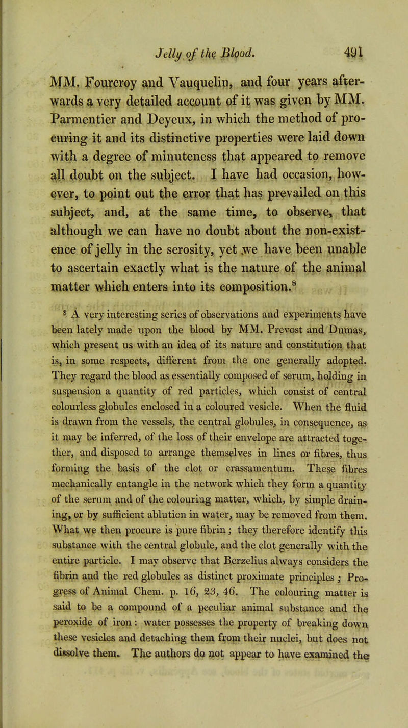 Jelly of Blood, 4Ul « IVfM. Fourcroy and Vauquelip, and four years after- wards a very detailed account of it was given by MM. Parmentier and Deyeux, in which the method of pro- curing it and its distinctive properties were laid down with a degree of minuteness that appeared to remove ^11 doubt on the subject. I have had occasion, how- ever, to point out the error that has prevailed on this subject, and, at the same time, to observe, that although we can have no doubt about the non-exist- ence of jelly in the serosity, yet we have been unable to ascertain exactly what is the nature of the animal matter which enters into its composition.^ * A very interesting series of observations and experiments have been lately made upon the blood by MM. Prevost and Dumas, vjhich present us with an idea of its nature and constitution that is, in some respects, different from tl^e one generally adopted. They regard the blood as essentially composed of serum^ holding in suspension a quantity of red particles, which consist of central colourless globules enclosed in a coloured vesicle. When the fluid is drawn from the vessels, the central globules, in consequence, it may be inferred, of the loss of their envelope are attracted toge- ther, and disposed to arrange themselves in lines or fibres, thus forming the basis of the clot or crassamentum. These fibres mechanically entangle in the network which they form a quantity of the serum and of the colouring matter, which, by simple drain- ing, or by sufficient ablution in water, may be removed from them. What we then procure is pure fibrin; they therefore identify this substance with the central globule, and the clot generally with the entire particle. I may observe that Berzelius always considers the fibrin and the red globules as distinct proximate principles; Pro- gress of Animal Chera. p. 16, 23,46'. The colouring matter is said to be a compound of a peculiar animal substance and the peroxide of iron: water possesses the property of breaking down these vesicles and detaching them from their nuclei, but does not dissolve them. The authors do aot appear to have examined the