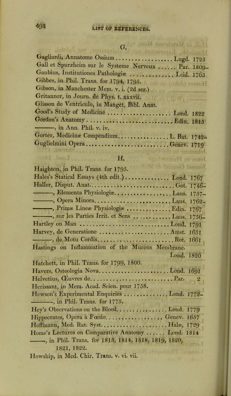 G. Gagliardi, Annatome Ossium Lugd. 1723 Gall et Spurzheira sur le Systeme Nerveux Par. 1809- Gaubius, Institutiones Pathologiae ^ Lcid. 1763 Gibbes, in Phil. Trans, for 1794^ 1795. Gibson, in Manchester Mem. v. i. (2d ser.) Gritanner, in Journ. de Phys. t. xxx\'ii. Glisson de Ventriculo, in Manget, Bibl. Anat. Good's Study of Medicine Lond. 1822 Gordon's Anatomy Edin. 1815 ■ , in Ann. Phil. v. iv. Gorter, Medicinae Compendium L. Bat. 1742- Guglielmini Opera Genev. 1719 H. Haighton, in Phil. Trans, for 1795. Hales's Statical Essays (4th edit.) Lond. I767 Haller, Disput. Anat Got. 1746- , Elenienta Physiologiae Laus. 1757- , Opera Minora Laus. 1762- ■ ■ Primae Linese Physiologiae Edin. I767 ', sur les Parties Irrit. et Sens , Laus. 1756- Hartley on Man Lond. 1791 Harvey, de Generatione Amst. 1651 .-—j^, de Motu Cordis Rot. I66I ^ Hastings on Inflammation of the Mucous Membrane. \ Lond. Hatchett, in Phil. Trans, for 1799. 1800. Havers, Osteologia Nova Lond. I69I Helvetius, CEuvres de Par. 2 Herissant, in Mem. Acad. Scien. pour 1758. Hewson's Experimental Enquiries Lond. 177^- , in Phil. Trans, for 1773. Hey's Observations on the Blood Lond. 1779 Hippocrates, Opera a Fcesio Genev. 1657 Hoffmann, Med. Rat. Syst Halie, 1729 Home's Lectures on Comparative Anatomy Lond. 1814 , in Phil. Trans, for 1813, 1814, 1818, I8I9, 1820, 1821, 1822. Howship, in Med. Chir. Trans, v. vi. vii.