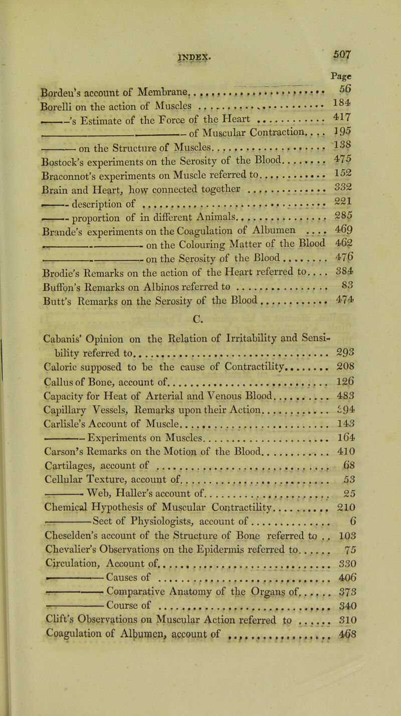 Page Bordeu*s account of Membrane,/.T'iTrT*»». • ^ • • ^6 Borelli on the action of Muscles .. , 's Estimate of the Force of the Heart 417 . of Muscular Contraction.... 195 on the Structure of Muscles Bostock's experiments on the Serosity of the Blood 475 Braconnot's experiments on Muscle referred to 152 Brain and Heart, how connected together 332 — description of proportion of in different Animals 285 Brande's experiments on the Coagulation of Albumen .... 469 on the Colouring Matter of the Blood 462 on the Serosity of the Blood 476 Brodie's Remarks on the action of the Heart referred to 384 Buffon's Remarks on Albinos referred to 83 Butt's Remarks on the Serosity of the Blood 474 G. Cabanis' Opinion on the Relation of Irritability and Sensi- bility referred to 293 Caloric supposed to be the cause of Contractility 208 CaUus of Bone, account of. , 126 Capacity for Heat of Arterial and Venous Blood.......... 483 Capillary Vessels, Remarks upon their Action ^94 Carlisle's Account of Muscle 143 ■ - Experiments on Muscles l64 Carson's Remarks on the Motion of the Blood 410 Cartilages, account of , 68 Cellular Texture, account of 53 T Web, Haller's account of 25 Chemical Hypothesis of Muscular Contractility 210 r Sect of Physiologists, account of 6 Cheselden's account of the Structure of Bone referred to .. 103 Chevalier's Observations on the Epidermis referred to 75 Circulation, Account of. 330 - — Causes of , 406 ■ Comparative Anatomy of the Organs of 373 •: Course of 340 Clift's Observations on Muscular Action referred to 310 Coagulation of Albumen, account of 468