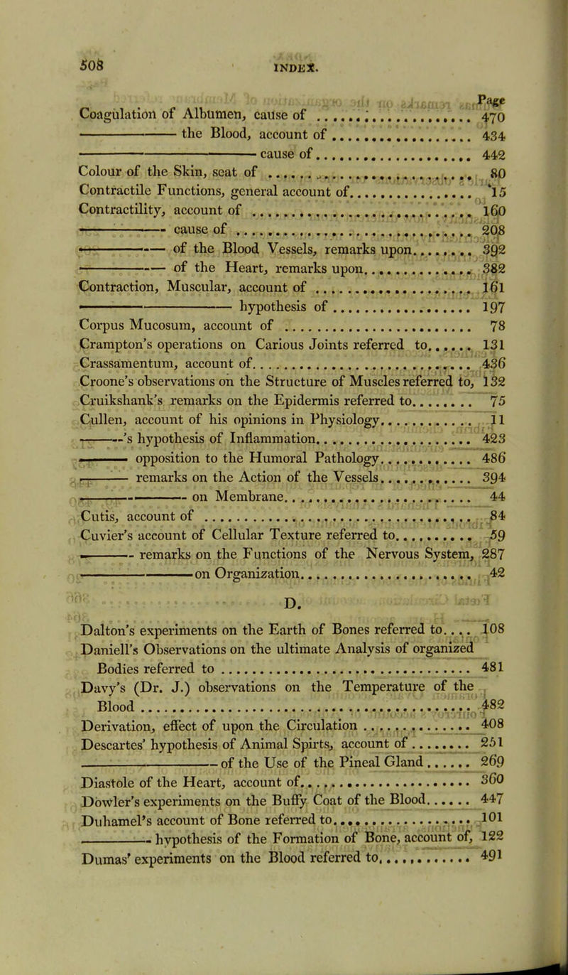 50S Coagulation oi Albumen, cause of i. ^70 the Blood, account of 434' cause of 442 Colour of the Skin, seat of .. , . , SiO Contractile inunctions, general account of 15 Contractility, account of , .VV,j/»y^i»''* *• • m cause of 208 siQ'^: of the Blood Vessels, remarks upon 392 of the Heart, remarks upon 382 Contraction, Muscular, account of , *itftffi2^§} • hypothesis of 197 Corpus Mucosum, account of 78 Crampton's operations on Carious Joints referred to 131 Crassamentum, account of 436 Proone's observations on the Structure of Muscles referred to, 132 wCruikshank's remarks on the Epidermis referred to., 75 Cullen, account of his opinions in Physiology n'/id'^^ cili' '^ hypothesis of Inflammation . 423 ^^1^1,, ' ■ opposition to the Humoral Pathology 486 o p-js—— remarks on the Action of the Vessels..,, ^. 3Q4i o-t^*- , ■ u yaixii- ■ 'r .f-jaftvi ———— 1 on Membrane,. . -..44 . ..Cutis, account of *'•t/MjMcfi'^* Cuvier's account of Cellular Texture referred to,, ^9 remarks on the Functions of the Nervous System, 287 on Organization 42 D. ?3>'^ Dalton's exprnments on the Earth of Bones referred to., Daniell's Observations on the ultimate Analysis of organized Bodies referred to 481 Davy's (Dr. J.) observations on the Temperature of the Blood 482 Derivation, effect of upon the Circulation 408 Descartes' hypothesis of Animal Spii-ts, account of 251 , V. of the Use of the Pineal Gland 269 Diastole of the Heart, account of 360 Dbwler's experiments on the Buffy Coat of the Blood.. .... 447 Duhamel's account of Bone referred to .401 hvpothesis of the Formation of Bone, account of, 122 Dumas' experiments on the Blood referred to,,., 491