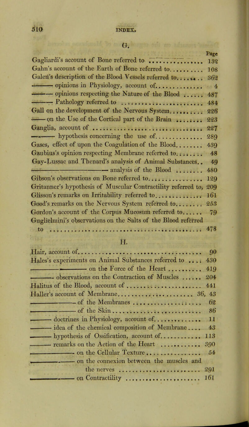 ^10 Page Gagliardi's account of Bone referred to ,777...... 132 Gahn's account of the Earth of Bone referred to 108 Galeii's description of the Blood Vessels referred to.... .. 362 ■ ■ opinions in Physiology, account of. 4 ——— opinions respecting the Nature of the Blood 487 — Pathology referred to 484 Gall on the development of the Nervous System,., 226 ■si-i-i— on the Use of the Cortical part of the Brain 223 Ganglia, account of 227 — hypothesis concerning the use of 289 Gases, effect of upon the Coagulation of the Blood 439 Gaubius's opinion respecting Membrane referred to. i 48 Gay-Lussac and Thenard's analysis of Animal Substances.. 49 ■ — analysis of the Blood 480 Gibson's observations on Bone referred to 129 Gritanner's hypothesis of Muscular Contractility referred to, 209 Glisson's remarks on Irritability referred to l6l Good's remarks on the Nervous System referred to 253 Gordon's account of the Corpus Mucosum referred to 79 Guglielmini's observations on the Salts of the Blood referred to 478 H. Hair, account of 90 Hales's experiments on Animal Substances referred to .... 430 on the Force of the Heart 419 . observations on the Contraction of Muscles 204 Halitus of the Blood, account of 441 Haller's account of Membrane 36, 43 . of the Membranes 62 >- of the Skin 86 — doctrines in Physiology, account of, 11 ___— idea of the chemical composition of Membrane.... 43 hypothesis of Ossification, account of 113 ■ remarks on the Action of the Heart 390 . . on the Cellular Texture 54 , on the connexion between the muscles and the nerves , 291 ^1 !■ on Contractility 16l