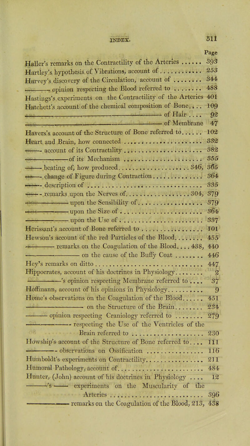 INDEX. 51 i Page Haller's remarks on the Contractility of the Arteries ...... SgS Hartley's hypothesis of Vibrations, account of 253 Harvey's discovery of the Circulation, account of 344 -iCC . ,-B..opinion respecting the Blood referred to , 488 Hastings's experiments on the Contractility of the Arteries 401 Hatchett's account of the chemical composition of Bone.».. 109 .^.r-T—— ■ ■ of Hair 92 '^S' ■ of Membrane 47 Havers's account of the Structure of Bone referred to 102 Heart and Brain, how connected 332 account of its Contractility 382 of its Mechanism 355 — beating of, how pi-oduced 346, 365 s*- change of Figure during Contraction 364 -i-—— description of 335 -r-r— - remarks upon the Nerves of 304, 379 upon the Sensibility of 379 ————— upon the Size of 364 upon the Use of 337 Herissant's account of Bone referred to 101 Hewson's account of the red Particles of the Blood 455 remarks on the Coagulation of the Blood.... 438, 440 on the cause of the BufFy Coat 446 Hey's remarks on ditto 447 Hippocrates, account of his doctrines in Physiology . ————'s opinion respecting Membrane referred to .... 37' Hoffmann, account of his opinions in Physiology. . .77T. 9 Home's observations on the Coagulation of the Blood 451 on the Structure of the Brain 234 opinion respecting Craniology referred to 279 respecting the Use of the Ventricles of the Brain referred to 230 Howship's account of the Structure of Bone referred to.... Ill ——— - observations on Ossification 116 Humboldt's experiments on Contractility 211 Humoral Pathology, account of 484 Hunter, (John) account of his doctrines in Physiology .... 12 ''s experiments on the Muscularity of the Arteries 396 1—— remarks on the Coagulation of the Blood, 213, 438