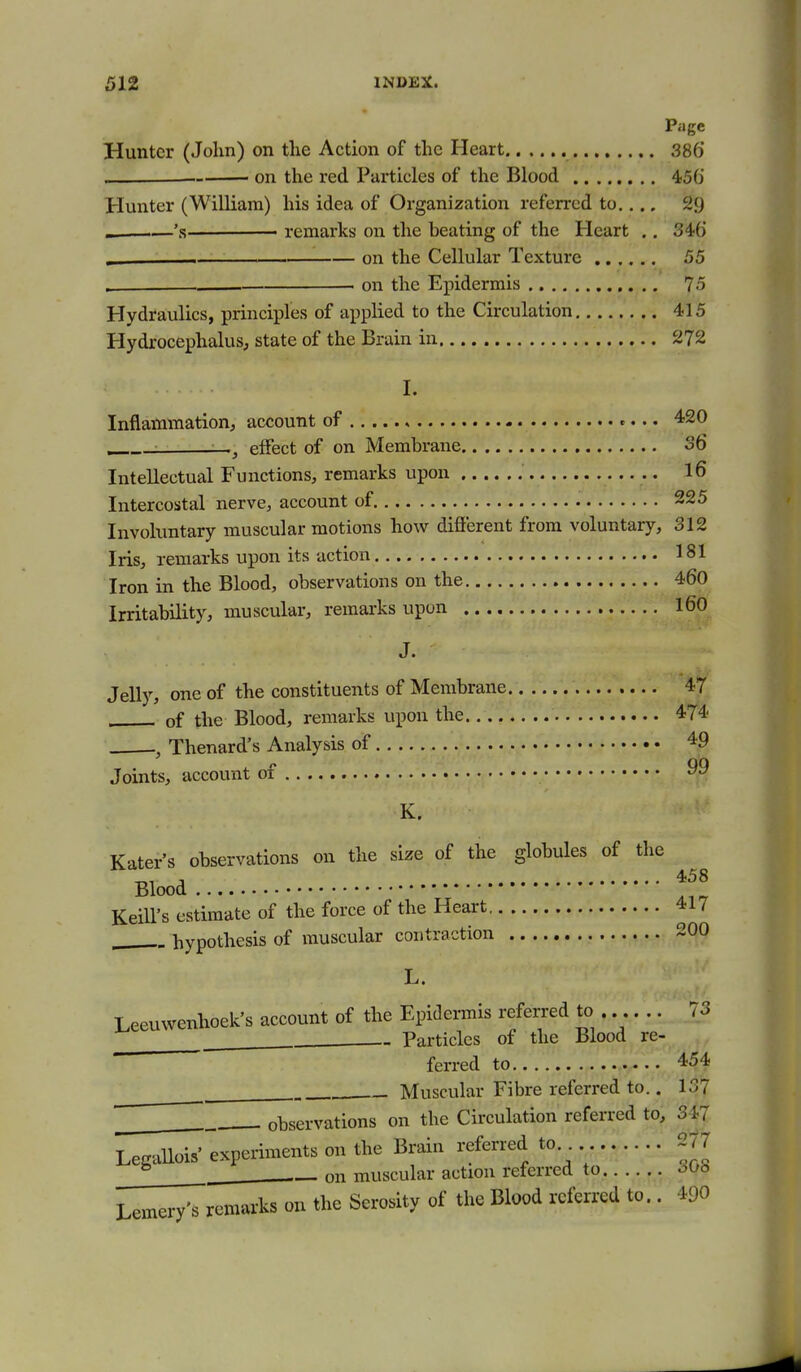 Page Hunter (John) on tlie Action of the Heart 386* . on the red Particles of the Blood 45G Hunter (William) his idea of Organization referred to.... 29 _ 's——— remarks on the beating of the Heart .. 34:6 ^ on the Cellular Texture 55 . on the Epidermis 75 Hydraulics, principles of applied to the Circulation 415 Hydrocephalus, state of the Brain in 272 I. Inflammation, account of , c... 420 effect of on Membrane S6 Intellectual Functions, remarks upon l6 Intercostal nerve, account of 225 Involuntary muscular motions how difierent from voluntary, 312 Iris, remarks upon its action 181 Iron in the Blood, observations on the 460 Irritability, muscular, remarks upon l60 J. Jelly, one of the constituents of Membrane 47 of the Blood, remarks upon the 474 . Thenard's Analysis of 49 Joints, account of 99 K. Kater's observations on the size of the globules of the Blood l^^l Keill's estimate of the force of the Heart 417 ^ hypothesis of muscular contraction 200 L. Leeuwenhoek's account of the Epidermis referred to . 73 Particles of the Blood re- ferred to 454 Muscular Fibre referred to.. 137 observations on the Circulation referred to, 347 Legallois experiments on the Brain referred to.. 2?7 ^ on muscular action referred to oUb Lemery's remarks on the Serosity of the Blood referred to.. 490