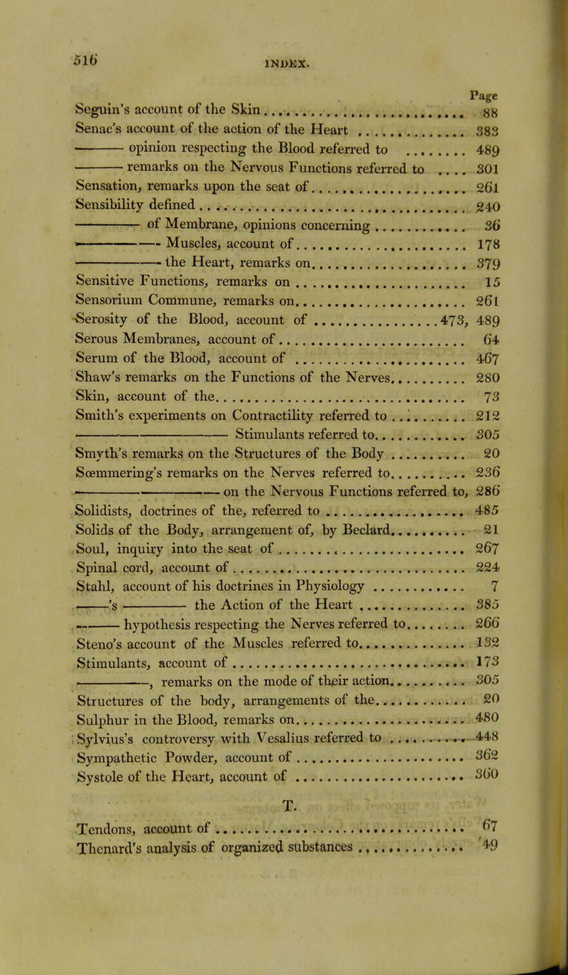Page Seguin's account of the Skin 88 Senac's account of the action of the Heart 383 opinion respecting the Blood refen-ed to 489 remarks on the Nervous Functions referred to .... 301 Sensation, remarks upon the seat of 2Gl Sensibility defined 240 of Membrane, opinions concerning 36 ' Muscles, account of 178 the Heart, remarks on 379 Sensitive Functions, remarks on 15 Sensorium Commune, remarks on 261 -Serosity of the Blood, account of 473, 489 Serous Membranes, account of 64 Serum of the Blood, account of 467 Shaw's remarks on the Functions of the Nerves 280 Skin, account of the 73 Smith's experiments on Contractility referred to ,. i....... 212 • Stimulants referred to 305 Smyth's remarks on the Structures of the Body 20 Scemmering's remarks on the Nerves referred to 236 ■ — on the Nervous Functions referred to, 286 Solidists, doctrines of the, referred to 485 Solids of the Body, arrangement of, by Beclard ^1 Soul, inquiry into the seat of 267 Spinal cord, account of .... 224 Stahl, account of his doctrines in Physiology 7 , 's the Action of the Heart 385 ,- hypothesis respecting the Nerves referred to 266 Steno's account of the Muscles referred to 132 Stimulants, account of 173 , remarks on the mode of thjeir action 305 Structures of the body, arrangements of the 20 Sulphur in the Blood, remarks on -i^i*-. - 4>80 ; Sylvius's conti-oversy with Vesalius referred to .448 Sympathetic Powder, account of 362 Systole of the Heart, account of 360 T. Tendons, account of ^7 Thcnard's analysis of organized substances ., ,. 49