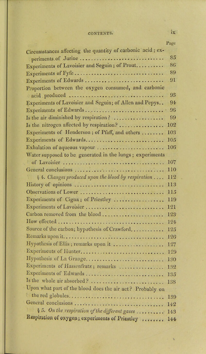 Page Circumstances affecting the quantity of carbonic acid ; ex- periments, of Jurine 85 Experiments of Lavoisier and Seguin ; of Prout 86 Experiments of Fyfe 89 Experiments of Edwards 91 Proportion between the oxygen consumed, and carbonic acid produced 93 Experiments of Lavoisier and Seguin; of Allen and Pepys.. 94< Experiments of Edwards., ■ 96 Is the air diminished by respiration ? 99 Is the nitrogen affected by respiration? 102 Experiments of Henderson ; of Pfaff, and others 103 Experiments of Edwards 105 Exhalation of aqueous vapour 106 Water supposed to be generated in the lungs ; experiments of Lavoisier 107 General conclusions 110 § 4!. Changes froduced upon the blood by resjnration .... 112 History of opinions 113 Observations of Lower 115 Experiments of Cigna; of Priestley 119 Experiments of Lavoisier ...., 121 Carbon removed from the blood 123 How effected 124? Source of the carbon; hypothesis of Crawford 125 Remarks upon it,., 126 Hypothesis of Ellis ; remarks upon it 127 Experiments of Hunter 129 Hypothesis of La Grange 130 Experiments of Hassenfratz; remarks 132 Experiments of Edwards 135 Is the whole air absorbed ? 13S Upon what part of the blood does the air act ? Probably on the red globules 139 General conclusions ., 142 § 5. On the respiration of the di^erent gases H.3 Respiration of gxygen; experiments of Priestley ........ U4