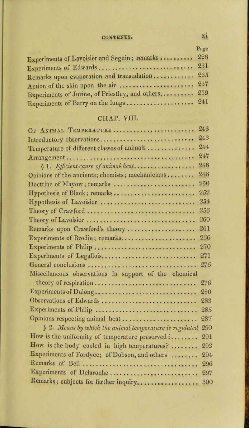 tt CONTENTS, X^t Page Experiments of Lavoisier and Seguin; remarks 226 Experiments of Edwards 231 Remarks upon evaporation and transudation 235 Action of the skin upon the air 237 Experiments of Jurine, of Priestley, and others 239 Experiments of Barry on the lungs 24'1 CHAP. VIII. Of Animal Temperature.... 2'13 Introductory observations 243 Temperature of different classes of animals 244 Arrangement • 247 §1. Efficient cause of animal heat 248 Opinions of the ancients; chemists; mechanicians 248 Doctrine of Mayovv; remarks 250 Hypothesis of Black; remarks 252 Hypothesis of Lavoisier 254 Theory of Crawford 256 Theory of Lavoisier 260 Remarks upon Crawford's theory 261 Experiments of Brodie; remarks 266 Experiments of Philip 270 Experiments of Legallois 271 General conclusions 275 Miscellaneous observations in support of the chemical theory of respiration 276 Experiments of Dulong 280 Observations of Edwards 283 Experiments of Philip 285 Opinions respecting animal heat 287 § 2. Means by tohich the animal temperature is regulated 290 How is the uniformity of temperature preserved ? 291 How is the body cooled in high temperatures? 293 Experiments of Fordyce; of Dobson, and others 294 Remarks of Bell 296 Experiments of Delaroche 297 Remarks; subjects for farther inquiry 300