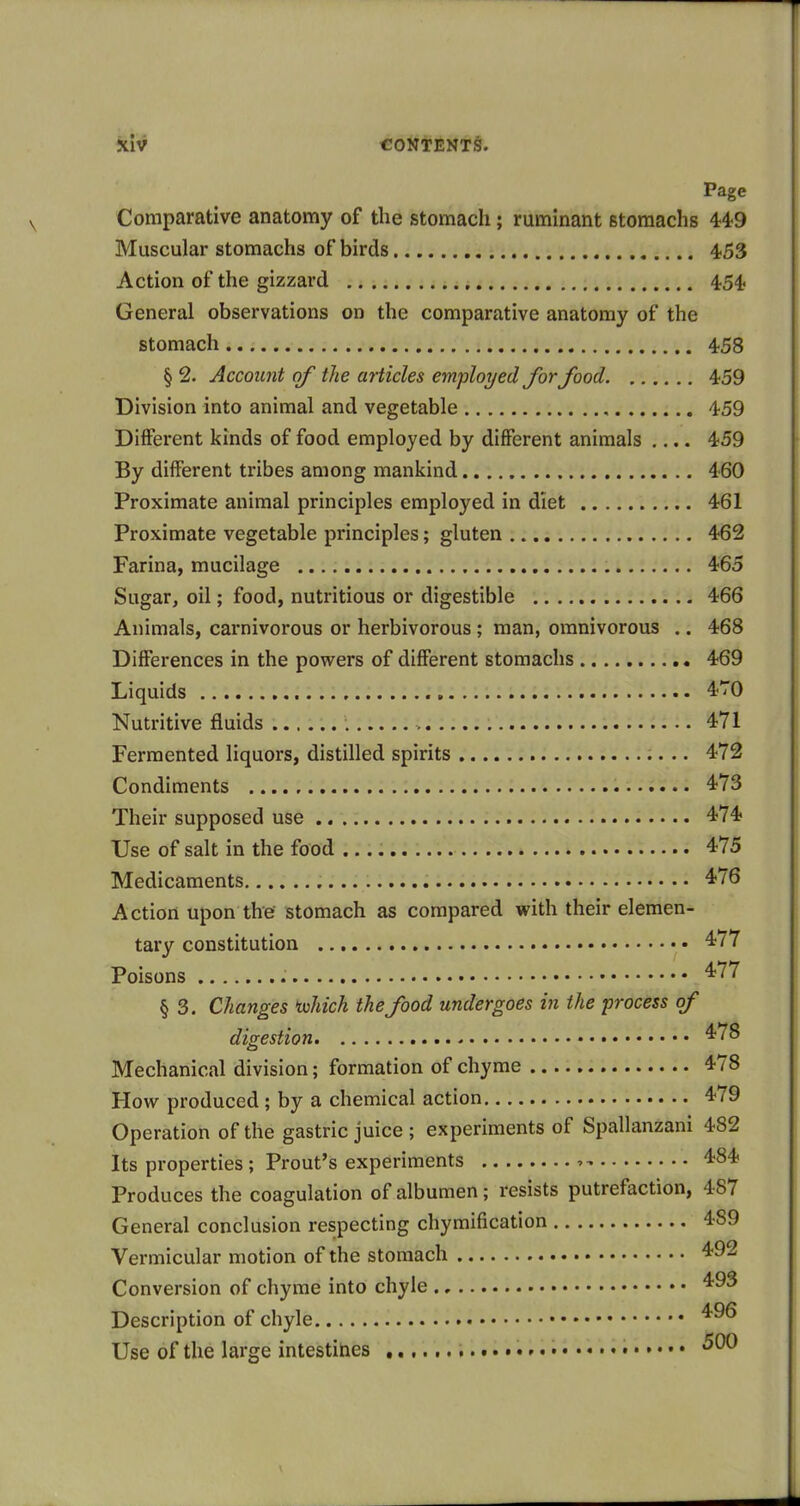 Page Comparative anatomy of the stomach; ruminant stomachs 449 Muscular stomachs of birds 453 Action of the gizzard 454 General observations on the comparative anatomy of the stomach 458 § 2. Account of the articles employed for food 459 Division into animal and vegetable 459 Different kinds of food employed by different animals .... 459 By different tribes among mankind 460 Proximate animal principles employed in diet 461 Proximate vegetable principles; gluten 462 Farina, mucilage 465 Sugar, oil; food, nutritious or digestible 466 Animals, carnivorous or herbivorous; man, omnivorous .. 468 Differences in the powers of different stomachs 469 Liquids 4T0 Nutritive fluids > 471 Fermented liquors, distilled spirits 472 Condiments 4'73 Their supposed use 474 Use of salt in the food 475 Medicaments 476 Action upon the stomach as compared with their elemen- tary constitution '^''77 Poisons ^^^^ § 3. Changes 'which the food undergoes in the process of digestion 4*^^ Mechanical division; formation of chyme 478 How produced; by a chemical action 479 Operation of the gastric juice ; experiments of Spallanzani 482 Its properties; Front's experiments 7 484 Produces the coagulation of albumen; resists putrefaction, 487 General conclusion respecting chymification 489 Vermicular motion of the stomach 4<92 Conversion of chyme into chyle Description of chyle Use of the large intestines 500