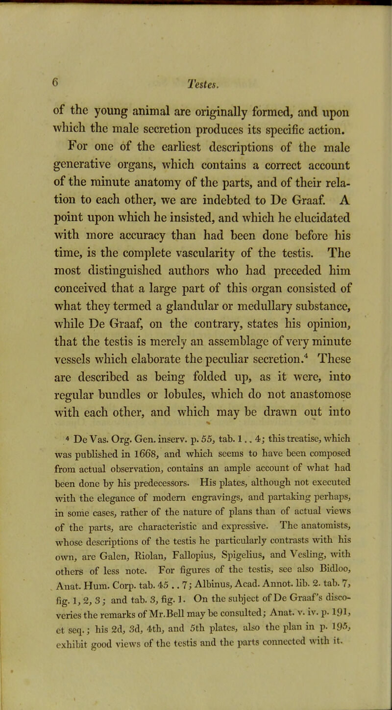 of the young animal are originally formed, and upon which the male secretion produces its specific action. For one of the earliest descriptions of the male generative organs, which contains a correct account of the minute anatomy of the parts, and of their rela- tion to each other, we are indebted to De Graaf A point upon which he insisted, and which he elucidated with more accuracy than had been done before his time, is the complete vascularity of the testis. The most distinguished authors who had preceded him conceived that a large part of this organ consisted of what they termed a glandular or medullary substance, while De Graaf, on the contrary, states his opinion, that the testis is merely an assemblage of very minute vessels which elaborate the peculiar secretion.^ These are described as being folded up, as it were, iuto regular bundles or lobules, which do not anastomose with each other, and which may be drawn out into 4 De Vas. Org. Gen. inserv. p. 55, tab. 1.. 4; this treatise, which was published in l668, and which seems to have been composed from actual observation, contains an ample account of what had been done by his predecessors. His plates, although not executed with the elegance of modem engravings, and partaking perhaps, in some cases, rather of the nature of plans than of actual views of the parts, are characteristic and expressive. The anatomists, whose descriptions of the testis he particularly contrasts with his own, are Galen, Riolan, Fallopius, Spigelius, and Vesling, with others of less note. For figures of the testis, see also Bidloo, Anat. Hum. Corp. tab. 45 .. 7; Albinus, Acad. Annot. lib. 2. tab. 7, fig. 1, 2, 3; and tab. 3, fig. 1. On the subject of De Graaf's disco- veries the remarks of Mr.Bell may be consulted; Anat. v. iv. p. ipi* et seq.; his 2d, 3d, 4th, and 5th plates, also the plan in p. 195, exhibit good views of the testis and the parts connected with it.