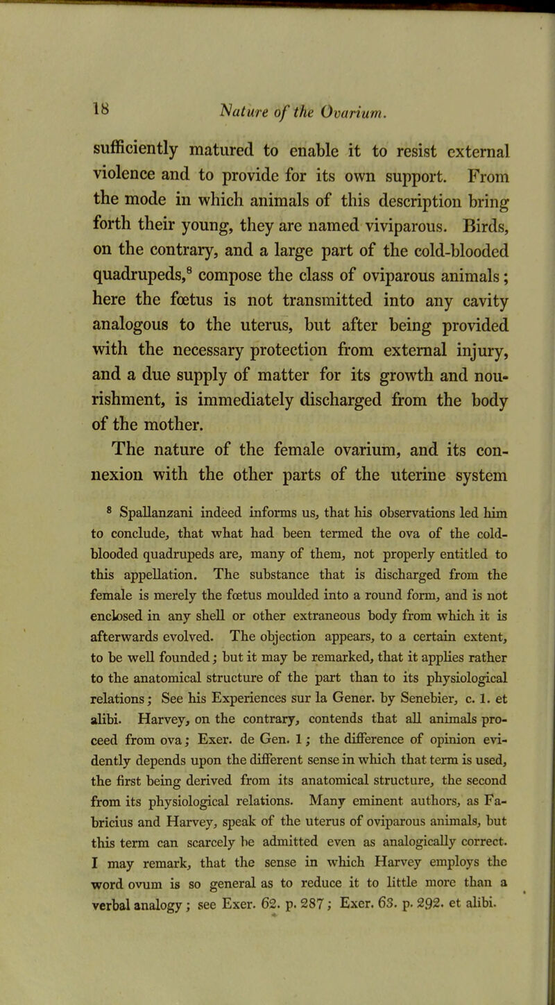 sufficiently matured to enable it to resist external violence and to provide for its own support. From the mode in which animals of this description bring forth their young, they are named viviparous. Birds, on the contrary, and a large part of the cold-blooded quadrupeds,^ compose the class of oviparous animals; here the foetus is not transmitted into any cavity analogous to the uterus, but after being provided with the necessary protection from external injury, and a due supply of matter for its growth and nou- rishment, is immediately discharged from the body of the mother. The nature of the female ovarium, and its con- nexion with the other parts of the uterine system ^ Spallanzani indeed informs us, that his observations led him to conclude, that what had been termed the ova of the cold- blooded quadrupeds are, many of them, not properly entitled to this appellation. The substance that is discharged from the female is merely the foetus moulded into a round form, and is not enclosed in any shell or other extraneous body from which it is afterwards evolved. The objection appears, to a certain extent, to be well founded; but it may be remarked, that it applies rather to the anatomical structure of the part than to its physiological relations; See his Experiences sur la Gener. by Senebier, c. 1. et alibi. Harvey, on the contrary, contends that all animals pro- ceed from ova; Exer. de Gen. 1; the diflference of opinion evi- dently depends upon the different sense in which that term is used, the first being derived from its anatomical structure, the second from its physiological relations. Many eminent authors, as Fa- bricius and Harvey, speak of the uterus of oviparous animals, but this term can scarcely be admitted even as analogically correct. I may remark, that the sense in which Harvey employs the word ovum is so general as to reduce it to little more than a verbal analogy; see Exer. 62. p. 287; Exer. 63. p. 292. et alibi.