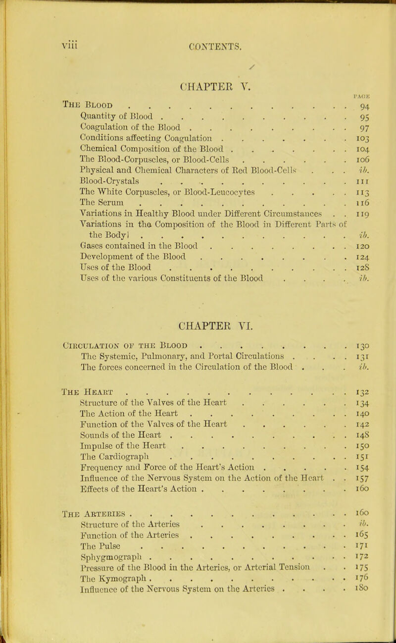 CHAPTER V. The Blood 94 Quantity of Blood 95 Coagulation of the Blood 97 Conditions affecting Coagulation 103 Chemical Composition of the Blood 104 The Blood-Corpuscles, or Blood-Cells 106 Physical and Chemical Characters of Ked Blood-Cells . . . Blood-Crystals . in The White Corpuscles, or Blood-Leucocytes 113 The Serum 116 Variations in Healthy Blood under DifEerent Circumstances . . 119 Variations in the Composition of the Blood in Different Parts of the Body] ih. Gases contained in the Blood 120 Development of the Blood 124 Uses of the Blood 128 Uses of the vaiious Constituents of the Blood .... ih. CHAPTER VI. Circulation of the Blood 130 The Systemic, Pulmonary, and Portal Circulations . . . . 131 The forces concerned in the Circulation of the Blood . . . if). The Heart 132 Structure of the Valves of the Heart 134 The Action of the Heart 140 Function of the Valves of the Heart 142 Sounds of the Heart 148 Impulse of the Heart 150 The Cardiograph 151 Frequency and Force of the Heart's Action 154 Influence of the Nervous System on the Action of the Heart . . 157 Effects of the Heart's Action . .160 The Abteries 160 Structure of the Arteries Function of the Arteries 165 The Pulse 171 Sphygtuograph 172 Pressure of the Blood in the Arteries, or Arterial Tension . • 175 The Kymograjih 176 Influence of the Nervous System on the Arteries . . . .180 1 .1