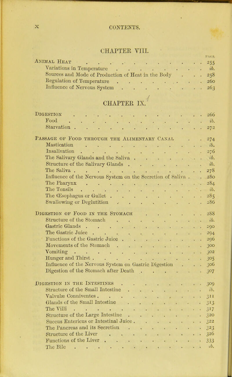 CHAPTER VIIL PA<;i-, Animal Heat 255 Variations in Temperature ib. Sources and Mode of Production of Heat in tlie Body . , . 258 Kegulation of Temperature . . 260 Influence of Nervous System 263 / CHAPTEB IX. Digestion . . , ■ 266 Food iO. Starvation 272 Passage op Food through the Alimentary Canal . . 274 Mastication <6. Insalivation ........... 276 The Salivary Glands and the Saliva ib. Structure of the SaUvaiy Glands iO. The Saliva 278 Influence of the Nervous System on the Secretion of Saliva . . 280 The Pharynx 284 The Tonsils ib. The ffisophagus or Gullet 285 Swallowing or Deglutition .• 286 Digestion of Food in the Stomach 288 Stnicture of the Stomach iO. Gastric Glands 290 The Gastiic Juice 294 I'unctions of the Gastric Juice 296 Movements of the Stomach 3<X) Vomiting 302 Hunger and Thirst 305 Influence of the Nervous System on Gastric Digestion . . . 306 Digestion of the Stomach after Death 307 Digestion in the Intestines 309 Structui'c of the Small Intestine (I>. Valvulaj Conniventes 311 Glands of the Small Intestine 313 The Villi 31? Structure of the Large Intestine 320 Succus Entericus or Intestinal Juice 322 The Pancreas and its Secretion 323 Structure of the Liver 326 Functions of tlic Liver 333 The Bile <b-