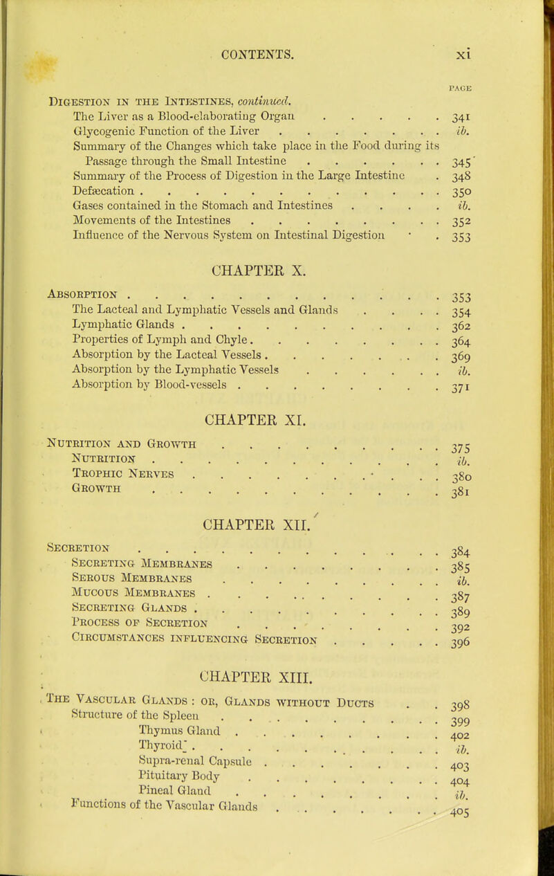 PAGE DlGESTIOX IN THE INTESTINES, COntinilcd. The Liver fis a Blood-claboratiug Organ 341 Glycogenic Function of the Liver lb. Summary of the Changes which take place in the Food during its Passage through the Small Intestine 345 Summary of the Process of Digestion in the Large Intestine . 348 Defecation 350 Gases contained in the Stomach and Intestines .... ih. Movements of the Intestines 352 Influence of the Nervous System on Intestinal Digestion • . 353 CHAPTER X. Absorption 353 The Lacteal and Lymphatic Vessels and Glands , . . , 354 Lymphatic Glands 362 Properties of Lymph and Chyle 364 Absorption by the Lacteal Vessels . . 369 Absorption by the Lymphatic Vessels ih. Absorption by Blood-vessels 371 CHAPTER XI. Nuteition and Growth 375 Nutrition ./^^ Trophic Nerves • . . , 380 Growth ^81 CHAPTER XIl/ Secretion , ^ _ ^84 Secreting Membranes 385 Serous Membranes ij. Mucous Membranes ^87 Secreting Glands Process op Secretion . . 292 Circumstances influencing Secretion 396 CHAPTER XIII. The Vascular Glands : oe, Glands without Ducts . . 398 Structure of the Spleen \ ^99 Thymus Gland . . . .02 Thyroid: ih. Supra-renal Capsule 403 Pituitary Body Pineal Gland Functions of the Vascular Glands <oc