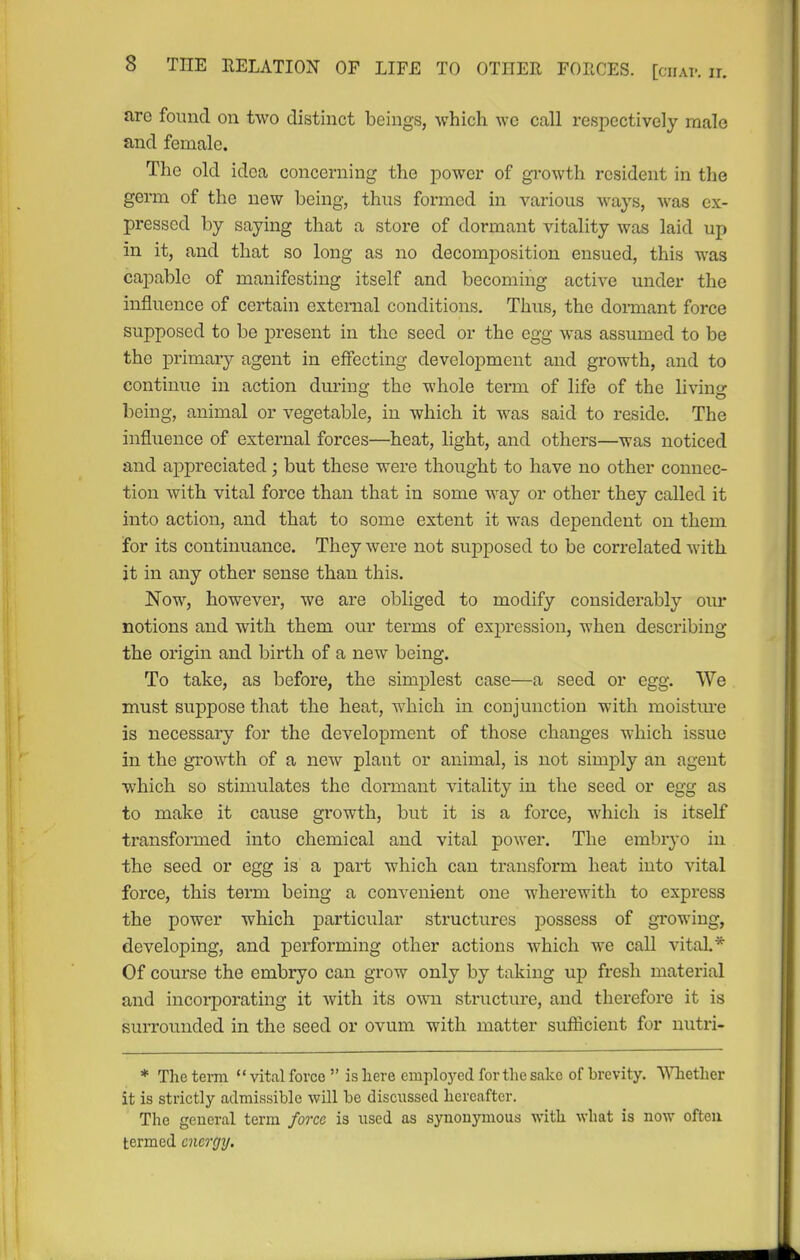 arc found on two distinct beings, which wc call respectively male and female. The old idea concerning the power of growth resident in the germ of the new being, thus formed in various ways, was ex- pressed by saying that a store of dormant vitality was laid up in it, and that so long as no decomposition ensued, this was capable of manifesting itself and becoming active under the influence of certain external conditions. Thus, the donnant force supposed to be present in the seed or the egg was assumed to be the primary agent in effecting development and growth, and to continue in action during- the whole term of life of the livino^ being, animal or vegetable, in which it was said to reside. The influence of external forces—heat, light, and others—was noticed and appreciated ; but these were thought to have no other connec- tion with vital force than that in some way or other they called it into action, and that to some extent it was dependent on them for its continuance. They were not supposed to be correlated with it in any other sense than this. Now, however, we are obliged to modify considerably our notions and with them our terms of expression, when describing the origin and birth of a new being. To take, as before, the simplest case—a seed or egg. We must suppose that the heat, which in conjunction with moistm-e is necessary for the development of those changes which issue in the growth of a new plant or animal, is not simply an agent which so stimulates the dormant vitality in the seed or egg as to make it cause growth, but it is a force, which is itself transformed into chemical and vital power. The embryo in the seed or egg is a part which can transform heat into vital force, this term being a convenient one wherewith to express the power which particular structures possess of gi'owing, developing, and performing other actions which we call vital.* Of course the embryo can grow only by taking up fresh material and incorporating it Avith its own. structure, and therefore it is surrounded in the seed or ovum with matter suflicient for nutri- * The teim *' vital force  is here employed forthe sake of brevity. Whether it is strictly admissible will be discussed hereafter. Tlie general term force is used as synonymous with what is now often termed energy.