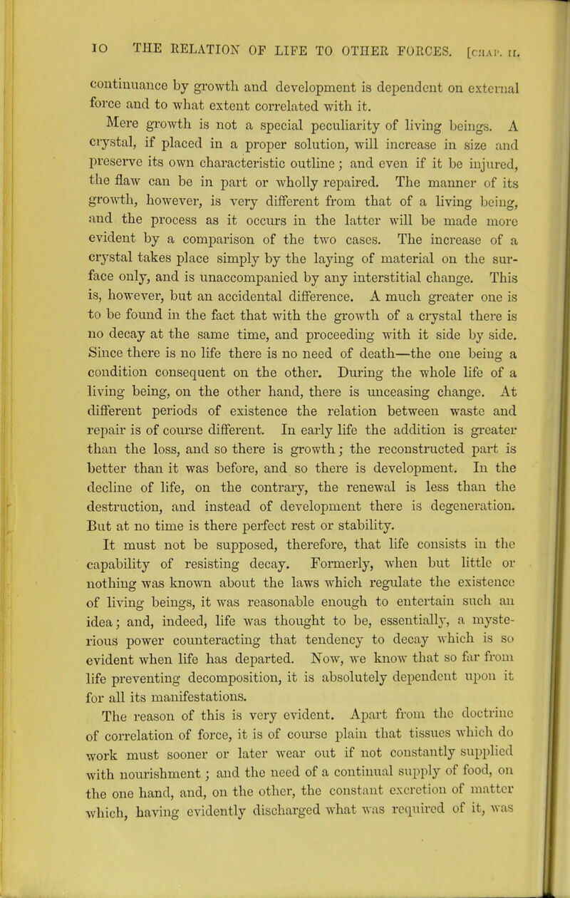 continuance by growth and development is dependent on external force and to what extent correlated with it. Mere growth is not a special peculiarity of living beings. A crystal, if placed in a proper solution, will increase in size and preserve its own characteristic outline; and even if it be injured, the flaw can be in part or wholly repaired. The manner of its growth, however, is very different from that of a living being, and the process as it occurs in the latter will be made more evident by a comparison of the two cases. The increase of a crystal takes place simply by the laying of material on the sur- face only, and is unaccompanied by any interstitial change. This is, however, but an accidental difference. A much greater one is to be found in the fact that with the growth of a ciystal there is no decay at the same time, and proceeding with it side by side. Since there is no life there is no need of death—the one being a condition consequent on the other. Dm-ing the whole life of a living being, on the other hand, there is unceasing change. At different periods of existence the relation between waste and repair is of course different. In early life the addition is greater than the loss, and so there is growth; the reconstructed pai-t is better than it was before, and so there is development. In the decline of life, on the contrary, the renewal is less than the destruction, and instead of development there is degeneration. But at no time is there perfect rest or stability. It must not be supposed, therefore, that life consists in the capability of resisting decay. Formerly, when but little or nothing was known about the laws which regulate the existence of living beings, it was reasonable enough to entertain such an idea; and, indeed, life was thought to be, essentially, a myste- rious power counteracting that tendency to decay which is so evident when life has departed. Now, we know that so far from life preventing decomposition, it is absolutely dependent upon it for all its manifestations. The reason of this is very evident. Apart from the doctrine of correlation of force, it is of com-se plain that tissues which do work must sooner or later wear out if not constantly supplied with nourishment; and the need of a continual supply of food, on the one hand, and, on the other, the constant excretion of matter which, having evidently discharged what was required of it, was