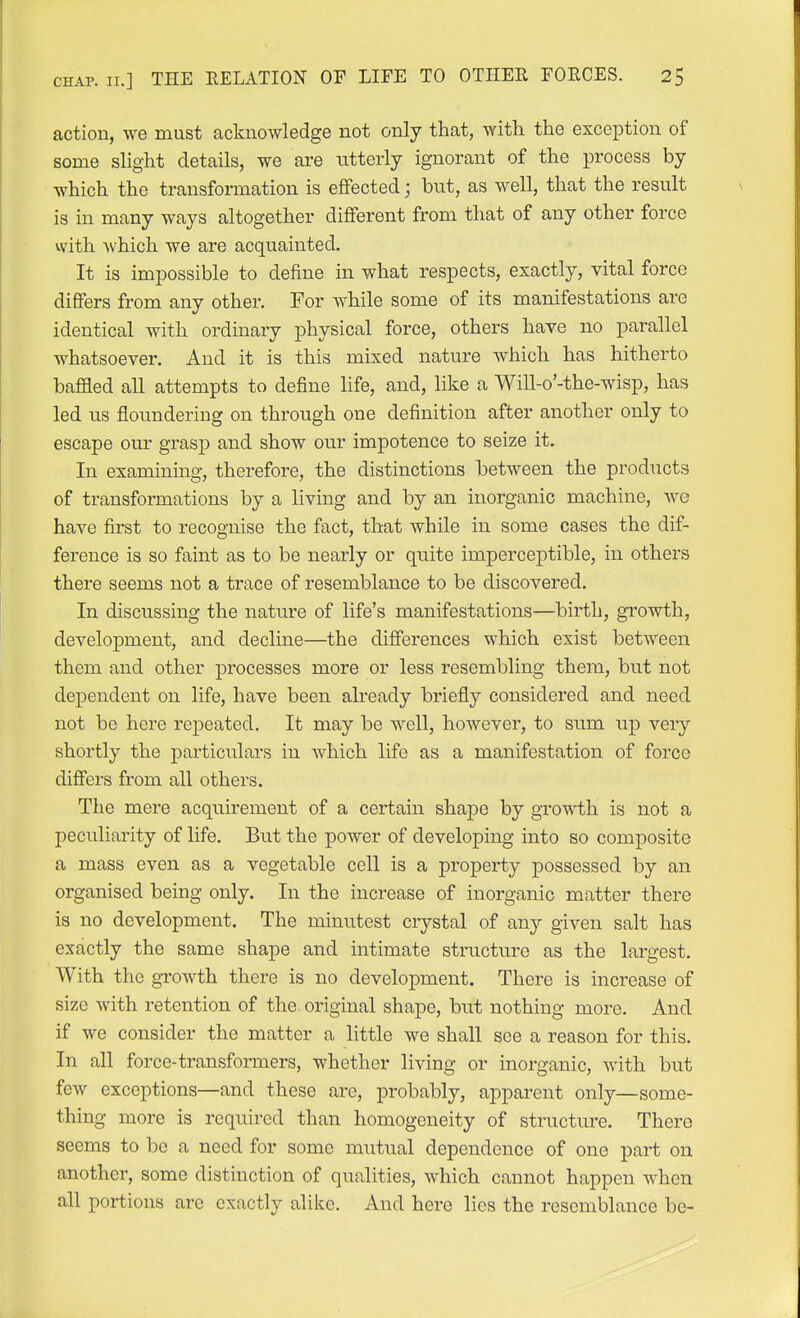 action, we mast acknowledge not only that, with the exception of some slight details, we are utterly ignorant of the process by which the transformation is effected; but, as well, that the result is in many ways altogether different from that of any other force with which we are acquainted. It is impossible to define in what respects, exactly, vital force differs from any other. For while some of its manifestations are identical with ordinary physical force, others have no parallel whatsoever. And it is this mixed nature which has hitherto baffled all attempts to define life, and, like a Will-o'-the-wisp, has led us floundering on through one definition after another only to escape our grasp and show our impotence to seize it. In examining, therefore, the distinctions between the products of transformations by a living and by an inorganic machine, we have first to recognise the fact, that while in some cases the dif- ference is so faint as to be nearly or quite imperceptible, in others there seems not a trace of resemblance to be discovered. In discussing the nature of life's manifestations—birth, growth, development, and decline—the diflferences which exist between them and other processes more or less resembling them, but not dependent on life, have been already briefly considered and need not be here repeated. It may be well, however, to sum up very shortly the particulars in which life as a manifestation of force difiers from all others. The mere acquirement of a certain shape by gro'v\i;h is not a peculiarity of life. But the power of developing into so composite a mass even as a vegetable cell is a property possessed by an organised being only. In the increase of inorganic matter there is no development. The minutest crystal of any given salt has exactly the same shape and intimate structure as the largest. With the growth there is no development. There is increase of size with retention of the. original shape, but nothing more. And if we consider the matter a little we shall see a reason for this. In all force-transfoiTners, whether living or inorganic, with but few exceptions—and these are, probably, apparent only—some- thing more is required than homogeneity of structure. There seems to be a need for some mutual dependence of one part on another, some distinction of qualities, which cannot happen when all portions are exactly alike. And here lies the resemblance be-