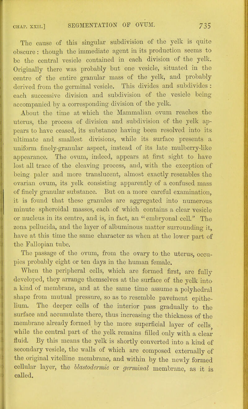 The cause of this singular subdivision of the yelk, is quite obscure : though the immediate agent in its production seems to be the central vesicle contained in each division of the yelk. Originally there was probably but one vesicle, situated in the centre of the entire granular mass of the yelk, and probably derived from the geiminal vesicle. This divides and subdivides : each successive division and subdivision of the vesicle being accompanied by a corresponding division of the yelk. About the time at which the Mammalian ovum reaches the uterus, the process of division and subdivision of the yelk ap- pears to have ceased, its substance having been resolved into its ultimate and smallest divisions, while its surface j)resents a uniform finely-granular aspect, instead of its late mulberry-like appearance. The ovum, indeed, appears at first sight to have lost all trace of the cleaving process, and, with the exception of being paler and more translucent, almost exactly resembles the ovarian ovum, its yelk consisting apparently of a confused mass of finely granular substance. But on a more careful examination, it is found that these granules are aggregated into numerous minute spheroidal masses, each of which contains a clear vesicle or nucleus in its centre, and is, in fact, an embryonal cell. The zona pellucida, and the layer of albuminous matter suiTounding it, have at this time the same character as when at the lower part of the Fallopian tube. The passage of the ovum, from the ovary to the uterus, occu- pies probably eight or ten days in the human female. When the peripheral cells, which are formed first, are fully developed, they arrange themselves at the surface of the yelk into a kind of membrane, and at the same time assume a polyhedral shape from mutual pressure, so as to resemble pavement epithe- lium. The deeper cells of the interior pass gi-adually to the surface and accumulate there, thus increasing the thickness of the membrane already formed by the more superficial layer of cells while the central part of the yelk remains filled only with a clear fluid. By this means the yelk is shortly converted into a kind of secondary vesicle, the walls of which are composed externally of the original vitelline membrane, and within by the newly formed cellular layer, the blastodermic or germinal membrane, as it is called.