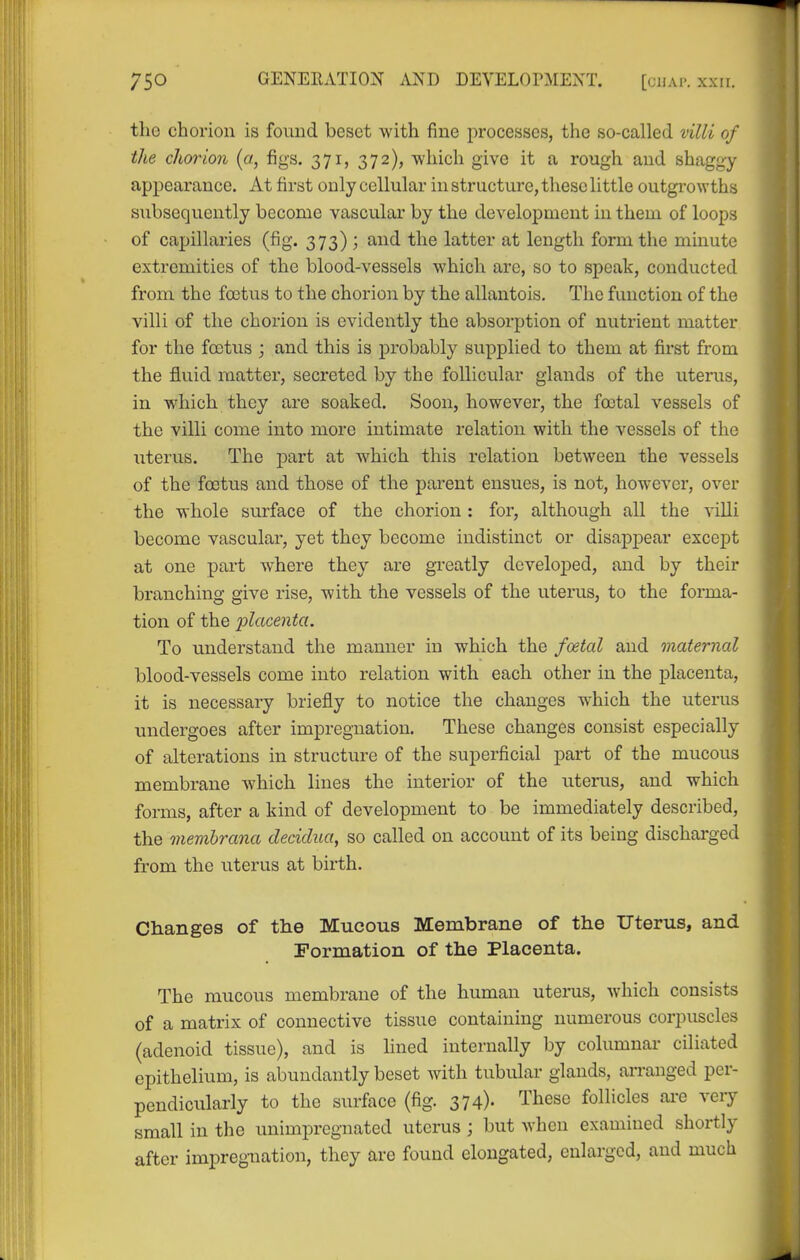 the chorion is found beset with fine processes, the so-called villi of the chorion {a, figs. 371, 372), -which give it a rough and shaggy appearance. At first only cellular in structure, these little outgrowths subsequently become vascular by the development in them of loops of capillaries (fig. 373) ; and the latter at length form the minute extremities of the blood-vessels which arc, so to speak, conducted from the foetus to the chorion by the allantois. The function of the villi of the chorion is evidently the absorption of nutrient matter for the foetus ; and this is probably supplied to them at first from the fluid matter, secreted by the follicular glands of the uterus, in which they are soaked. Soon, however, the foetal vessels of the villi come into more intimate relation with the vessels of the uterus. The part at which this relation between the vessels of the foetus and those of the parent ensues, is not, however, over the whole surface of the chorion: for, although all the villi become vascular, yet they become indistinct or disappear except at one part w^here they are greatly developed, and by their branching give rise, with the vessels of the uterus, to the forma- tion of the -placenta. To understand the manner in which the foetal and maternal blood-vessels come into relation with each other in the placenta, it is necessary briefly to notice the changes which the uterus undergoes after impregnation. These changes consist especially of alterations in structure of the superficial part of the mucous membrane which lines the interior of the uterus, and which forms, after a kind of development to be immediately described, the membrana cleciclua, so called on account of its being discharged from the uterus at birth. Changes of the Mucous Membrane of the Uterus, and Formation of the Placenta. The mucous membrane of the human uterus, which consists of a matrix of connective tissue containing numerous corpuscles (adenoid tissue), and is lined internally by columnar ciliated epithelium, is abundantly beset with tubular glands, an-anged per- pendicularly to the surface (fig. 374)- '-I'l^ese follicles are very small in the unimpregnated uterus ; but when examined shortly after impregnation, they are found elongated, enlarged, and much