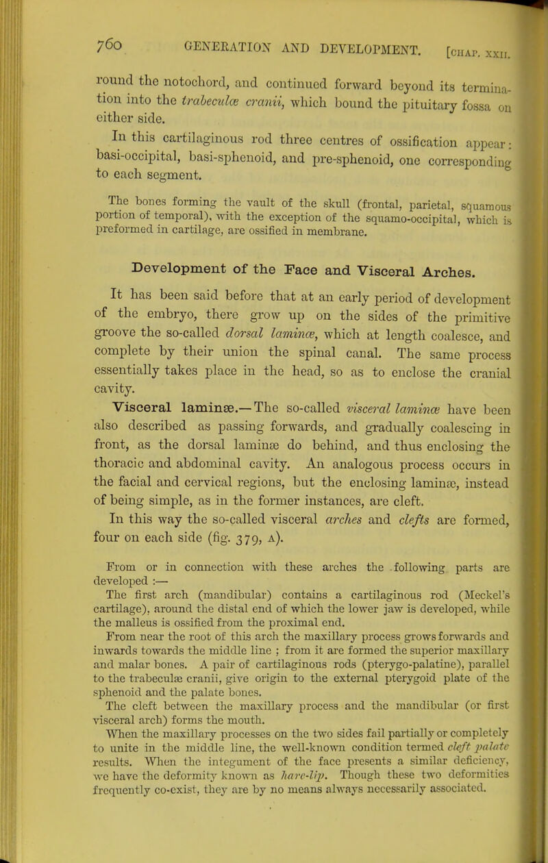 round the notocliord, and continued forward beyond its termina- tion into the traheculce cranii, which bound the pituitary fossa on either side. In this cartilaginous rod three centres of ossification appear: basi-occipital, basi-sphenoid, and pre-sphenoid, one corresponding to each segment. The bones forming the vault of the skull (fi-ontal, parietal, squamoas portion of temporal), with the exception of the squamo-occipital, which is preformed in cartilage, are ossified in membrane. Development of the Face and Visceral Arches. It has been said before that at an early period of development of the embryo, there grow up on the sides of the primitive groove the so-called dorsal lamince, which at length coalesce, and complete by their union the spinal canal. The same process essentially takes place in the head, so as to enclose the cranial cavity. Visceral laminae.—The so-called visceral lamince have been also described as passing forwards, and gTadually coalescing in front, as the dorsal laminee do behind, and thus enclosing the thoracic and abdominal cavity. An analogous process occurs in the facial and cervical regions, but the enclosing laminae, instead of being simple, as in the former instances, are cleft. In this way the so-called visceral arches and clefts are formed, four on each side (fig. 379, a). From or in connection with these arches the following parts are developed :— The first arch (mandibular) contains a cartilaginous rod (Meckel's cartilage), around the distal end of which the lower jaw is developed, while the malleus is ossified from the proximal end. From near the root of this arch the maxillary process gi'ows forwards and inwards towards the middle line ; from it ai-e formed the superior maxillary and malar bones. A pair of cartilaginous rods (pterygo-palatine), parallel to the trabeculae cranii, give origin to the external pterygoid plate of the sphenoid and the palate bones. The cleft between the maxillary process and the mandibular (or first visceral arch) forms the mouth. When the maxillary processes on the two sides fail pai-tially or completely to unite in the middle line, the well-known condition termed cleft imlatc results. Wlien the integument of the face presents a similar deficiency, we have the deformity knowii as Imrc-l'q). Though these two deformities frequently co-exist, they are by no means always necessarily associated.