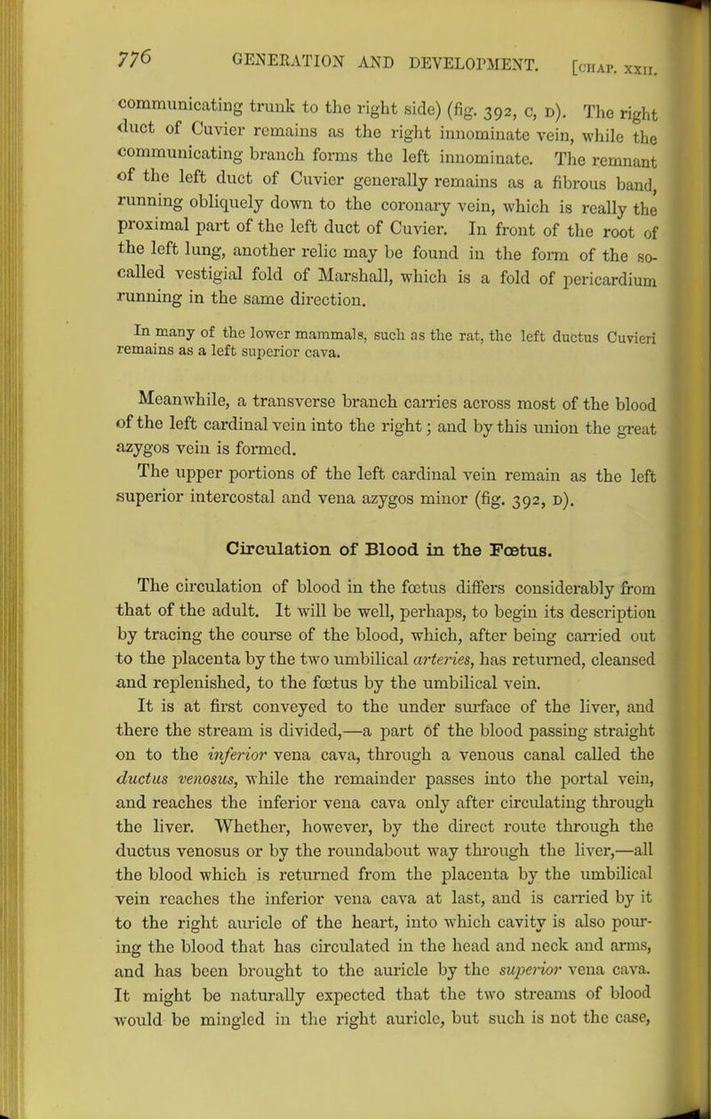 communicating trunk to the right side) (fig, 392, c, d). The right tluct of Cuvier remains as the right innominate vein, while the communicating branch forms the left innominate. The remnant of the left duct of Cuvier generally remains as a fibrous band, running obliquely down to the coronary vein, which is really the proximal part of the left duct of Cuvier. In front of the root of the left lung, another relic may be found in the form of the so- called vestigial fold of Marshall, which is a fold of pericardium running in the same direction. In many of the lower mammals, such as the rat, the left ductus Cuvieri remains as a left superior cava. Meanwhile, a transverse branch cames across most of the blood of the left cardinal vein into the right; and by this union the great azygos vein is formed. The upper portions of the left cardinal vein remain as the left superior intercostal and vena azygos minor (fig. 392, d). Circulation of Blood in the Pcetus. The circulation of blood in the foetus differs considerably from that of the adult. It will be well, perhaps, to begin its description by tracing the course of the blood, which, after being carried out to the placenta by the two umbilical arteries, has returned, cleansed and replenished, to the foetus by the umbilical vein. It is at first conveyed to the under sm-face of the liver, and there the stream is divided,—a part of the blood passing straight on to the inferior vena cava, through a venous canal called the ductus venosus, while the remainder passes into the portal vein, and reaches the inferior vena cava only after circulating thi'ough the liver. Whether, however, by the direct route through the ductus venosus or by the roundabout way through the liver,—all the blood which is returned from the placenta by the umbilical vein reaches the inferior vena cava at last, and is carried by it to the right auricle of the heart, into which cavity is also pom*- ing the blood that has circulated in the head and neck and arms, and has been brought to the auricle by the superior vena cava. It might be naturally expected that the two streams of blood would be mingled in the right auricle, but such is not the case.