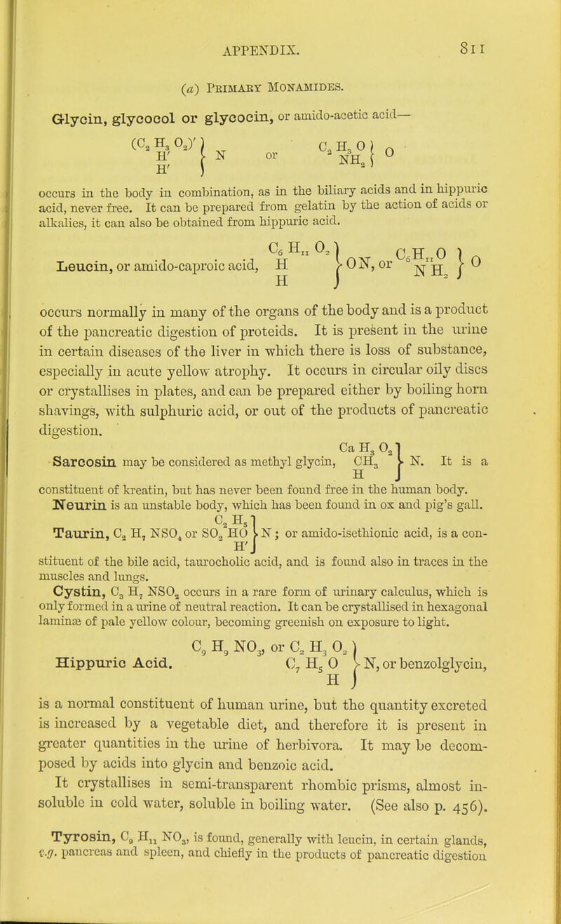 {a) Peimaey Monamides. G-lycin, glycocol or glycocin, or amido-acetic acid— H N or = j^^H, i ^ H' occurs in the body iu combination, as in the biliary acids and in hippuric acid, never free. It can be prepared fi'om gelatin by the action of acids or alkalies, it can also be obtained from hippuric acid. Leucin, or amido-caproic acid, H >0N, or | 0 occurs normally in many of the organs of the body and is a product of the pancreatic digestion of proteids. It is present in the urine in certain diseases of the liver in which there is loss of substance, especially in acute yellow atrophy. It occurs in circular oily discs or crystallises iu plates, and can be prepared either by boiling horn shavings, with sulphuric acid, or out of the products of pancreatic digestion, Ca H3 O3 Sarcosin may be considered as methyl glycin, CH3 )- N. It is a H constituent of kreatin, but has never been found free in the human body. Heurin is an unstable body, vs^hich has been found in ox and pig's gall. Taurin, C„ H, NSO, or S0„ HO ; or amido-isethionic acid, is a con- ' H'J stituent of the bile acid, taurocholic acid, and is found also in traces in the muscles and lungs. Cystin, C3 H, NSO^ occurs in a rare form of urinary calculus, which is only formed in a m'ine of neutral reaction. It can be crystallised in hexagonal laminte of pale yellow colour, becoming greenish on exposure to light. H, NO3, or C, H3 0,) Hippuric Acid. Hg 0 V N, or benzolglyciu, H J is a normal constituent of human urine, but the quantity excreted is increased by a vegetable diet, and therefore it is present in greater quantities in the urine of herbivora. It may be decom- posed by acids into glycin and benzoic acid. It crystallises in semi-transparent rhombic prisms, almost in- soluble in cold water, soluble in boiling water. (See also p. 456). Tyrosin, Cg NO3, is found, generally with leucin, in certain glands, 'i-.g. pancreas and spleen, and chiefly in the products of pancreatic digestion