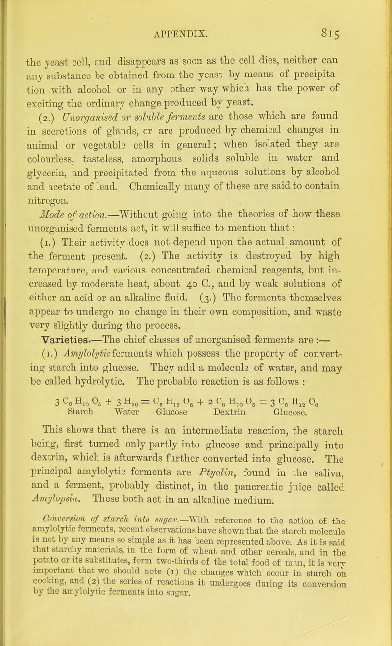 the yeast cell, and disappears as soon as the cell dies, neither can any substance be obtained from the yeast by means of precipita- tion with alcohol or in any other way which has the power of exciting the ordinary change produced by yeast. (2.) Unorganised or soluble ferments are those which are found in secretions of glands, or are produced by chemical changes in animal or vegetable cells in general; when isolated they are colourless, tasteless, amorphous solids soluble in water and glycerin, and precipitated from the aqueous solutions by alcohol and acetate of lead. Chemically many of these are said to contain nitrogen. Mode of action.—Without going into the theories of how these unorganised ferments act, it will suffice to mention that: (i.) Their activity does not depend upon the actual amount of the ferment present. (2.) The activity is destroyed by high temperature, and various concentrated chemical reagents, but in- creased by moderate heat, about 40 C, and by weak solutions of either an acid or an alkaline fluid. (3,) The ferments themselves appear to undergo no change in their own composition, and waste very slightly during the process. Varieties.—The chief classes of unorganised ferments are :— (i.) ^myZo^^^tcferments which possess the property of convert- ing starch into glucose. They add a molecule of water, and may be called hydrolytic. The probable reaction is as follows : 3 Ce 0, + 3 H,„ = C, Hj, 0, + 2 C, O3 = 3 C, H,, O,, Starch Water Glucose Dextrin Glucose. This shows that there is an intermediate reaction, the starch being, first turned only partly into glucose and principally into dextrin, which is afterwards further converted into glucose. The principal amylolytic ferments are Ptyalin, found in the saliva, and a ferment, probably distinct, in the pancreatic juice called Amylopsin. These both act in an alkaline medium. Conversion of starch into siigar.—With, reference to the action of the amylolytic ferments, recent observations have shown that the starch molecule is not by any means so simple as it has been represented above. As it is said that starchy materials, in the form of wheat and other cereals, and in the potato or its substitutes, form two-thirds of the total food of man, it is very important that we should note (i) the changes which occur in starch on cooking, and (2) the series of reactions it undergoes during its conversion, by the amylolytic ferments into sugar.