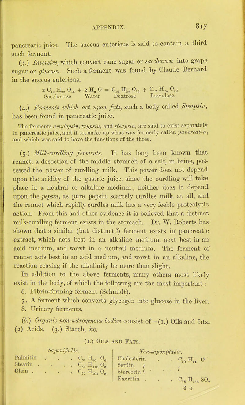 pancreatic juice. The succus entericus is said to contain a third such ferment. (3.) Inverdve, v/hich convert cane sugar or saccharose into grape sugai- or glucose. Such a ferment was found by Claude Bernard in the succus entericus. 2 C,„ H„„_ 0,, + 2 H„ 0 = C,, 0,, + C,„ H„, O^^ Saccharose Water Dextrose Lsevulose. (4.) Ferments which act upon fats, such a body called Steapsin, has been found in pancreatic juice. The ferments amylojjsrn, tryjmn, and stenj'sin, are said to exist separately in pancreatic juice, and if so, make up what was formerly called 2Mncreathi, and which was said to have the functions of the three. (5.) Milk-curdling ferments. It has long been known that rennet, a decoction of the middle stomach of a calf, in brine, pos- sessed the power of curdling milk. This power does not depend upon the acidity of the gastric juice, since the curdling will take place in a neutral or alkaline medium; neither does it depend upon the 2>cpsin, as pure pepsin scarcely curdles milk at all, and the rennet which rapidly curdles milk has a very feeble proteolytic action. From this and other evidence it is believed that a distinct milk-curdling ferment exists in the stomach. Dr. W. Koberts has shown that a similar (but distinct 1) ferment exists in pancreatic extract, which acts best in an alkaline medium, next best in an acid medium, and worst in a neutral medium. The ferment of rennet acts best in an acid medium, and worst in an alkaline, the reaction ceasing if the alkalinity be more than slight. In addition to the above ferments, many others most likely exist in the body, of which the following are the most important: 6. Fibrin-forming ferment (Schmidt). 7. A ferment which converts glycogen into glucose in the liver. 8. Urinary ferments. (b.) Organic non-nitrogenous bodies consist of—(i.) Oils and fats, (2) Acids. (3.) Starch, &c. (i.) Oils and Fats. Srij)o?i ifahlr. Non-saponifialjle. Palmitin . . . C^^ H.^ 0, Chole.sterin . . C„„ IT, O Stearin .... C„ H„„ 0„ Serdin ) , ■ Olein . . . . C5, H.o, 0, Stercorin \ ' * ' ^ Bxcretin . . . C,, H^,o SO, 3 G