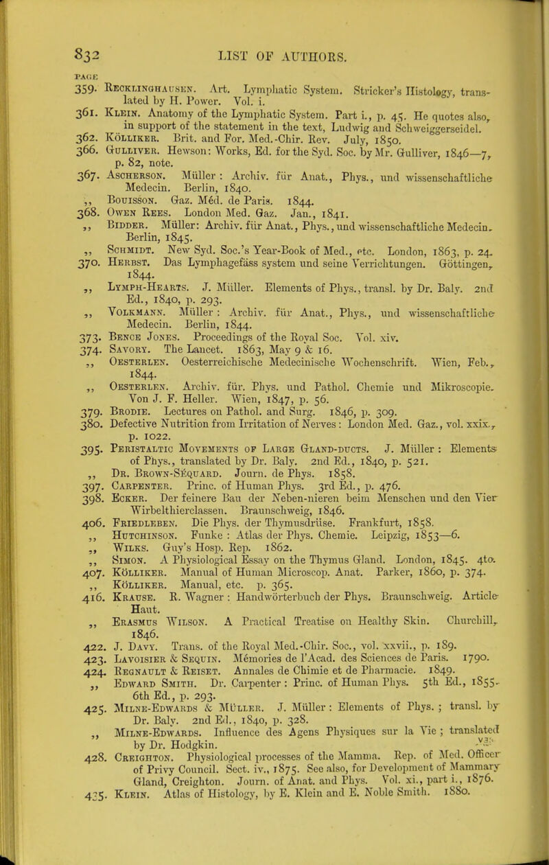 PAGE 359. Recklinohaiisun. Art. Lymiiliatic System. Strieker's Histology, trans- lated by H. Power. Vol. i. 361. Klein. Anatomy of the Lymphatic System. Part i., p. 45. He quotes also, in support of tlie statement in the text, Ludwig and Schweiggerseidel. 362. KoLLiKER. Brit, and For. Med.-Chir. Rev. July, 1850. 366. GuLLiVEit. Hewson: Works, Ed. fortheSyd. Soc. by Mr. Gulliver, 1846—7, p. 82, note. 367. AscHERSON. Miiller : Archiv. fiir Anat., Phys., und wissenschaftliche Medecin. Berlin, 1840. ,, BouissoN. Gaz. M6d. de Paris. 1844. 368. Owen Rebs. London Med. Gaz. Jan., 1841. „ Bidder. Miiller: Archiv. fiir Anat., Phys., und wissenschaftliche Medecin, Berlin, 1845. „ Schmidt. New Syd. Soc.'s Year-Book of Med., etc. London, 1863, p. 24- 370. Heubst. Das Lymphagefass system und seine Verrichtungen. Gottingen, 1844. Lymph-Hearts. J. Miiller. Elements of Phys., transl. by Dr. Balj'. 2nd Ed., 1840, p. 293, „ VoLKMANN. Miiller : Archiv. fiir Anat., Phys., und wissenschaftliche' Medecin. Berlin, 1844. 373. Bence Jones. Proceedings of the Royal Soc. Vol. xiv. 374. Savory. The Lancet. 1863, May 9 & 16. Oesterlen. Oesterreichische Medecinische Wochenschrift. Wien, Feb., 1844. ,, Oesterlen. Alchiv. fiir. Phys. und Pathol. Chemie und Mikroscopie. Von J. F. Heller. Wien, 1847, P- 56. 379. Brodie. Lectures on Pathol, and Surg. 1846, p. 309. 380. Defective Nutrition from Irritation of Nerves : London Med. Gaz., vol. xxix., p. 1022. 395. Peristaltic Movements op Large Gland-ducts. J. Miiller : Elements of Phys., translated by Dr. Baly. 2nd Ed., 1840, p. 521. ,, Dr. Brown-Sequard. Journ. de Phys. 1858. 397. Carpenter. Princ. of Human Phys. 3rd Ed., p. 476. 398. EcKER. Der feinere Bau der Neben-nieren beim Menschen und den Vier Wirbelthierclassen. Braunschweig, 1846. 406. Friedleben. Die Phys. der Thymusdiiise. Frankfurt, 1858. ,, Hutchinson. Funke : Atlas der Phys. Chemie. Leipzig, 1853—6. WiLKS. Guy's Hosp. Rep. 1862, ,, Simon. A Physiological Essay on the Thymus Gland. London, 1845. 4to-. 407. KoLLiKER. Manual of Human Microscop. Anat. Parker, i860, p. 374. ,, KttLLiKER. Manual, etc. p. 365. 416. Krause. R. Wagner : Handwiirterbucb der Phys. Braunschweig. Article Haut. ,, Erasmus Wilson. A Practical Treatise on Healthy Skin. Churchill, 1846. 422. J. Davy. Trans, of the Royal Med.-Chir. Soc, vol. xxvii., p. 189. 423. Lavoisier & Sequin. Memories de I'Acad. des Sciences de Paris. I790- 424. Eegnault & Reiset. Annales de Chimie et de Pharmacie. 1849. Edward Smith. Dr. Cai-penter : Princ. of Human Phys. 5th Ed., 1855.^ 6th Ed., p. 293. 425. Milne-Edwards & MtiLLER. J. Miiller : Elements of Phys. ; transl. by Dr. Baly. 2nd Ed., 1840, p. 328. ,, Milne-Edwards. Influence des A gens Physiques sur la Vie ; translated by Dr. Hodgkin. 428. Creighton. Physiological processes of the Mamma. Rep. of Med. Officer of Privy Council. Sect, iv., 1875. See also, for Development of Mammary Gland, Creighton. Journ. of Anat. and Phys. Vol. xi., part i., 1876. 475. Klein. Atlas of Histology, by E. Klein and E. Noble Smitli. 18S0.