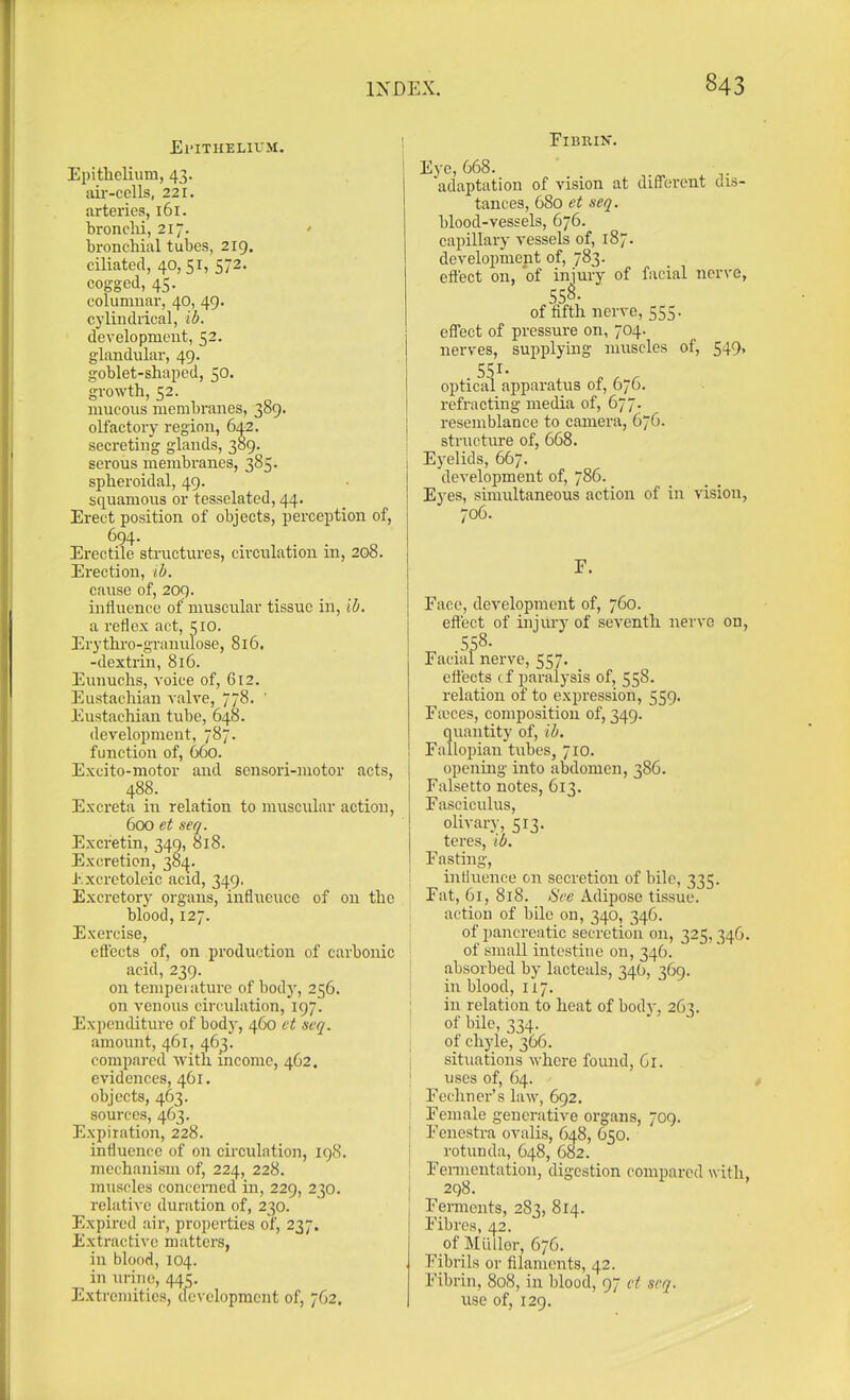 El'lTHELIUJI. Epithelium, 43. au-cclls, 221. arteries, 161. bronclii, 217. ' bronchial tubes, 219. ciliated, 40,51, 572. cogged, 45. columnar, 40, 49. cylindrical, ib. development, 52. glandular, 49. goblet-shaped, 50. growth, 52. mucous membranes, 389. olfactory region, 642. secreting glands, 309. serous membranes, 385. spheroidal, 49. squamous or tesselated, 44. Erect position of objects, perception of, 694. Erectile structures, circulation in, 208. Erection, ib. caiise of, 209. influence of nmscular tissue in, ib, a reflex act, 510. Erythi'o-granulose, 816. -dextrin, 816. Eunuchs, voice of, 612. Eustachian valve, 778. ' Eustachian tube, 648. development, 787. function of, 660. Excito-motor and sensori-niotor acts, 488. Excreta in relation to muscular action, 600 et seq. Excretin, 349, 818. Excretion, 384. J'.xcretoleic acid, 349, Excretory organs, infliicuce of on the blood, 127. Exercise, eS'ects of, on production of carbonic acid, 239. on tempei aturc of body, 256. \ on venous circulation, 197. : Expenditure of body, 460 ct seq. amount, 461, 463. compared Avith income, 462. | evidences, 461. ' objects, 463. ; sources, 463. | Expiration, 228. influence of on circulation, 198. mechanism of, 224, 228. j muscles concerned in, 229, 230. relative duration of, 230. Expired ;iir, properties of, 237, Extractive matters, in blood, 104. in lu'ine, 445. Extremities, dc\ elopment of, 762. Fibrin. Eye, 668. adaptation of vision at different dis- tances, 680 et seq. blood-vessels, 676. capillary vessels of, 187. development of, 783. eft'ect on, of injury of facial nerve, 558. of fifth nerve, 555. eft'ect of pressure on, 704. nerves, supplying muscles of, 549, SSI- optical apparatus of, 676. refracting media of, 677. resemblance to camera, 676. structure of, 668. Eyelids, 667. development of, 786. Eyes, simultaneous action of in vision, 706. F. Face, development of, 760. eft'ect of injury of seventh nei'vc on, S58. Facial nerve, 557. ettects tf paralysis of, 558. relation of to expression, 559. Fieces, composition of, 349. quantity of, ib, Falloi)ian tubes, 710. opening into abdomen, 386. Falsetto notes, 613. Fasciculus, olivary, 513. teres, id. Fasting, intluence on secretion of bile, 335. Fat, 61, 818. *SVe Adipose tissue, action of bile on, 340, 346. of pancreatic secretion on, 325,346. of small intestine on, 346. absorbed by lacteals, 340, 369. in blood, 117. in relation to heat of body, 263. of bile, 334. ot chyle, 366. situations where found, 61. uses of, 64. Fechner's law, 692. Female generative organs, 709. Fenestra ovalis, 648, 650. rotunda, 648, 682. Fennentation, digestion compared with, 298. Ferments, 283, 814. Fibres, 42. of Mil tier, 676. Fibrils or filaments, 42. Fibrin, 808, in blood, 97 et seq. use of, 129.