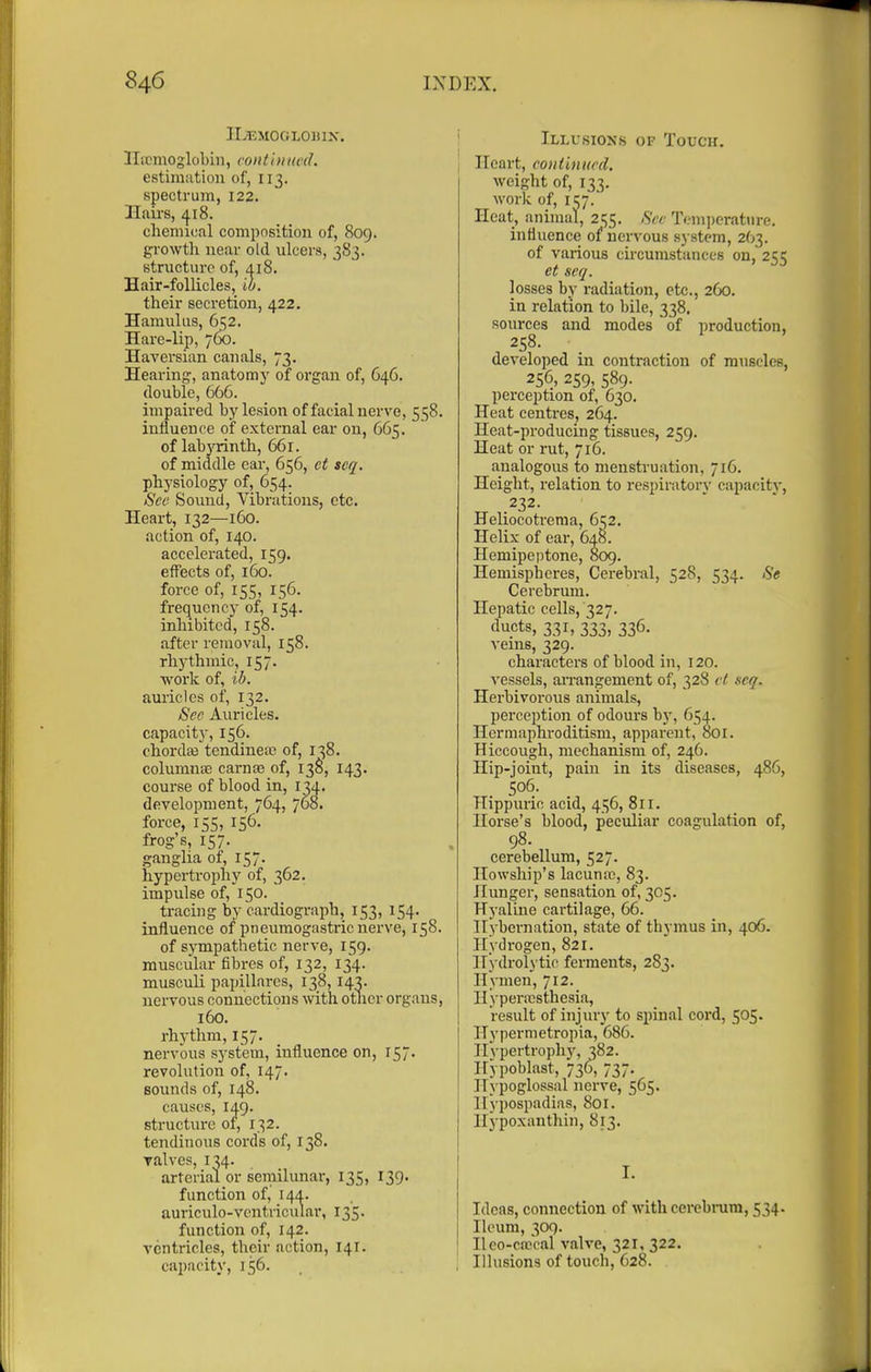 IIjEMOGLOinX. llicmoglobiii, contUiitvd. estimation of, 113. spectrum, 122. Hairs, 418. chemical composition of, 809. growth near old ulcers, 3S3. structure of, 418. Hair-follicles, ib. their secretion, 422. Hamulus, 652. Hare-lip, 760. Haversian canals, 73. Hearing, anatomj' of organ of, 646. double, 666. impaired by lesion of facial nerve, 558. infiueuce of external ear on, 665. of labyrinth, 661. of middle ear, 656, et scq. physiology of, 654. Sec Sound, Vibrations, etc. Heart, 132—160. action of, 140. accelerated, 159. effects of, 160. force of, 155, 156. frequency of, 154. inhibited, 158. after removal, 158. rh5-thmic, 157. work of, ib. auricles of, 132. Sec Auricles, capacity, 156. chordae tendiueai of, 138. columuiE carnaj of, 13S, 143. course of blood in, 134. development, 764, 768. force, 155, 156. frog's, 157. ganglia of, 157. hypertrojihy of, 362. impulse of, 150. tracing by cardiograph, 153, 154. influence of pneumogastric nerve, 158. of sympathetic nerve, 159. muscular fibres of, 132, 134. muscun papillares, 138,143. nervous connections with otncr organs, 160. rhythm, 157. nervous system, influence on, 157. revolution of, 147. sounds of, 148. causes, 149. structure of, 132. tendinous cords of, 138. Talves, 134. arterial or seniilunar, 135, 139. function of, 144. auriculo-vcntricular, 135. function of, 142. ventricles, their action, 141. capacity, 156. , j Illusions of Touch. I Heart, continttrd. weight of, 133. work of, 11:;7. Heat, animal, 2i;5. Sec Tem])erature. influence of nervous system, 263. of various circumstances on, 255 et seq. losses by radiation, etc., 260. in relation to bile, 338. sources and modes of production, 258. developed in contraction of muscles, 256, 259, 589. perception of, 630. Heat centres, 264. Heat-producing tissues, 259. Heat or rut, 716. analogous to menstruation, 716. Height, relation to respiratorv capacitv, 232. Heliocotrenia, d^z. Helix of ear, 648. Hemipeptone, 809. Hemispheres, Cerebral, 528, 534. Se Cerebrum. Hepatic cells, 327. ducts, 331, 333, 336. veins, 329. characters of blood in, 120. ^'essels, arrangement of, 328 vl scq. Herbivorous animals, perception of odours by, 654. Hermaphroditism, apparent, 801. Hiccough, mechanism of, 246. Hip-joint, pain in its diseases, 486, 506. Hippuric acid, 456, 811. Horse's blood, peculi.ar coagulation of, 98. cerebellum, 527. Howship's lacunre, 83. Hunger, sensation of, 305. Hyaline cartilage, 66. Hybernation, state of thymus in, 406. Hydrogen, 821. Hydrolytic ferments, 283. Hymen, 712. IIyperix;sthesia, result of injury to spinal cord, 505. Hypermetropia, 686. Hj-pertrophy, 382. Hypoblast, 736, 737. Hypoglossal nerve, 565. Hypospadias, 801. Hypoxanthin, 813. I. Ideas, connection of with cerebrum, 534. lU'um, 309. II co-can al valve, 321, 322. Illusions of touch, 628.