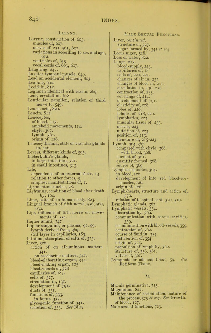 Lahyxx. Liu-ynx, constructiou of, 605. muscles of, 607. nerves of, 231, 561, 607. variations in according to sex and age, 612. ventricles of, 615. vocal cords of, 603, 607. Laughing, 247, _ Laxator tympani muscle, 649. Lead an accidental clement, 803. Leaping, 600. ■ Lecithin, 812. Legumen identical with casein, 269. Lens, crystalline, 678. Lenticular ganglion, relation of thii-d nerve to, 549. Leucic acid, 820. Leucin, 811. Leucocytes, of blood, 113. amoeboid movements, 114. chyle, 367. lymph, 364. origin of, 126. Leucocytha)inia, state of vascular glands iu, 406. Levers, diflerciit kinds of, 595. Lieberkiihn's glands, in large intestines, 321. in small intestines, 313. Life, dependence of on external force, 13 relation to other forces, 5. simplest manifestations of, i. Ligainentum nuchte, 58. Lightning, condition of blood after death by, 104. Lime, salts of, in human body, 823. Lingual branch of fifth nerve, 556, 560, Lips, influence of fifth neiTe on move- ments of, 554. Liquor amnii, 747 Liquor sanguinis, or plasma, 97, 99. lymph derived from, 369. still layer in capillaries, 189. Lithium, absorption of salts of, 373. Liver, 326. action of on albuminous matters, 341- on saccharine matters, 341. blood-elaboratmg organ, 341. blood-making org.an, 125. blood-vessels of, 328 capillaries of, 187. cells of, 327. circulation in, 131. development of, 791, ducts of, 331. functions of, 333. in fcjctus, 337. glycogenic mnction of, 341. secretion of, 333. See Eilc. Male Sexual Functions. Liver, continued. structure of, 327. sugar formed by, 341 cf wy. Locus niger, 518. Loss of water, 822. Lungs, 213. blood-supply, 223. capillaries of, 18 cells of, 220, 221. changes of air in, 237. changes of blood iu, 241. circulation iji, 130, 236. contraction of, 235. covei'ings of, 214. development of, 791. elasticity of, 228. lobes of, 220. lobules of, 218, 220. lymphatics, 223. muscular tissue of, 235. nerves, 223. nutrition of, 223. position of, 213. structure of, 215-223. Lymph, 364,367. compared with chyle, 368. with blood, 368. current of, 361. quantity formed, 368. soui'ce of, 369. Lymph-corpuscles, 364. in blood, 126. development of into red blood-cor- puscles, 126. origin of, 126. Lymph-hearts, structure and action of^ 370- relation of to spinal cord, 370, 510.- Lymphatic glands, 362. Lymphatic vessels, 354. absorption by, 369. communication with serous cavities,. 359- communication with blood-vessels, 359. contraction of, 362. course of fluid in, 354. distribution of, 354. origin of, 355. propulsion of IjTnpli by, 362. structure of, 356, 361. valves of, 361. Lymphoid or adenoid tissue, 59. See Ketiform Tissue. k. Macula germinativa, 715. Magnesium, 822. Maintenance of assimilation, nature of the process, 375 et siq. See Growth, of blood, 127. Male sexual functions, 723.