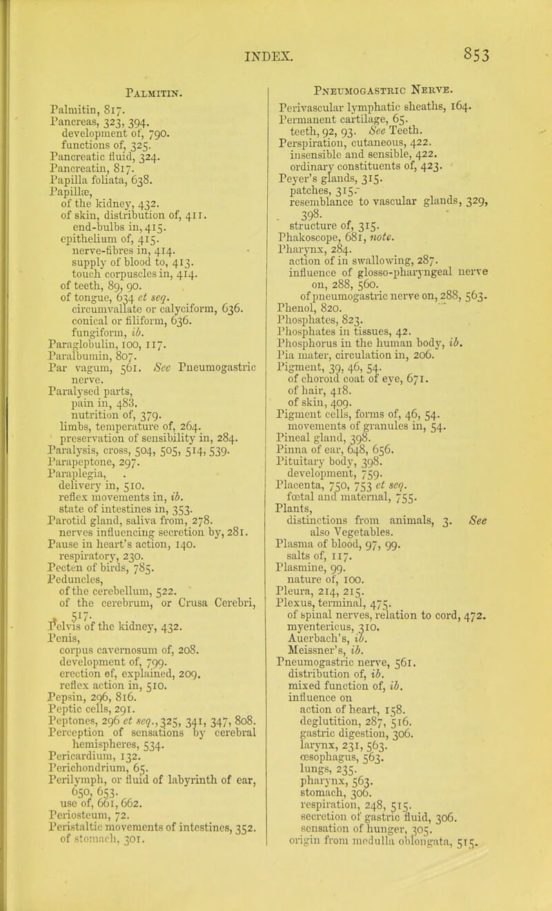 Palmitin. Palmitin, Si7. Pancreas, 323, 394. development of, 790. functions of, 325. Pancreatic fluid, 324. Pancreatin, 817. Papilla foliata, 638. Papilla3, of the kidney, 432. of skin, distribution of, 411. end-bulbs in, 415. epitheKuni of, 415. nerve-fibres in, 414. supply of blood to, 413. touch corpuscles in, 414. of teeth, 89, 90. of tongue, 634 et seq. circumvaliate or calyciform, 636. conical or filiform, 636. fungifonn, ib. Paraglobulin, 100, 117. Paralbumin, 807. Par vagum, 561. Sec Pneumogastric nei've. Paralysed parts, pain in, 488. nutrition of, 379. limbs, temperature of, 264. preservation of sensibility in, 284. Paralysis, cross, 504, 505, 514, 539. Parapeptone, 297. Paraplegia, delivery in, 510. reflex movements in, ib. state of intestines in, 353. Parotid gland, saliva from, 278. nerves influencing secretion by, 281. Pause in heart's action, 140. respiratory, 230. Pecttn of birds, 785. Peduncles, of the cerebellum, 522. of the cerebrum, or Crusa Cerebri, Pelvis of the Iddney, 432. Penis, corpus caveniosum of, 208. development of, 799. erection of, explained, 209. reflex action in, 510. Pepsin, 296, 816. Peptic cells, 291. Peptones, 296 et -icq.,2,2s, 341) 347, 808. Perception of sensations by cerebral hemispheres, 534. Pericardium, 132. Perichondrium, 65. Perilymph, or fluid of labyrinth of ear, (^50, 653. use of, 661, 662, Periosteum, 72. Peristaltic movements of intestines, 352. of stomach, 301. Pnetjmogastkic Nerve. Perivascular lymphatic sheaths, 164. Permanent cartilage, 65. teeth, 92, 93. See Teeth. Perspu-ation, cutaneous, 422. insensible and sensible, 422. ordinary constituents of, 423. Peyer's glands, 315. patches, 315. resemblance to vascular glands, 329, • 398. ^ structure of, 315. Phakoscope, 681, note. Pharynx, 284. action of in swallowing, 287. influence of glosso-phaijngeal nerve on, 288, 560. of pneumogastric nerve on, 288, 563- Phenol, 820. Phosphates, 823. Phosphates in tissues, 42. Phosphorus in the human body, id. Pia mater, circulation in, 206. Pigment, 39, 46, 54. of choroid coat of eye, 671. of hair, 418. of skin, 409. Pigment cells, forms of, 46, 54. movements of granules in, 54. Pineal gland, 398. Pinna of ear, 648, 656. Pituitary bod}', 398. development, 759. Placenta, 750, 753 ct seq. foetal and maternal, 755. Plants, distinctions from animals, 3. See also Vegetables. Plasma of blood, 97, 99. salts of, 117. Plasmine, 99. nature of, 100. Pleura, 214, 215. Plexus, terminal, 475. of spinal nerves, relation to cord, 472. myentericus, 310. Auerbach's, ib. Meissner's, ib. Pneumogastric nerve, 561. distribution of, ib. mixed function of, ib, influence on action of heart, 158. deglutition, 287, 516. gastric digestion, 306. larynx, 231, 563. oesophagus, 563. lungs, 235. pharynx, 563. stomach, 306. respiration, 248, 515. secretion of gastric fluid, 306. sensation of hunger, 305. origin from moduUu ol)longata, 511;.
