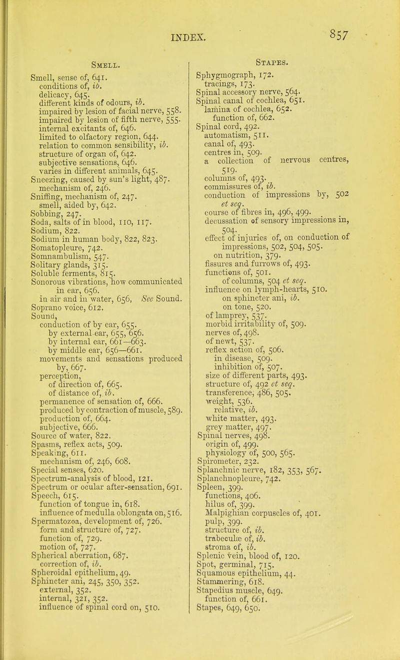 Smell. Smell, sense of, 641. conditions of, ib. delicacy, 645. different kinds of odours, ib. impaired by lesion of facial nerve, 558. impaired by lesion of fifth, nerve, 555. internal excitants of, 646. limited to olfactoi-y region, 644. relation to common sensibility, ib. structure of organ of, 642. subjective sensations, 646. varies in different animals, 645. Sneezing, caused by sun's light, 487. mechanism of, 246. Sniffing, mechanism of, 247. smell, aided by, 642. Sobbing, 247. Soda, salts of ia blood, 110, 117. Sodium, 822. Sodium in human body, 822, 823. Somatopleure, 742. Somnambulism, 547. Solitary glands, 315. Soluble ferments, 815. Sonorous vibrations, how communicated in ear, 656. ia air and in water, 656, See Sound. Soprano voice, 612. Sound, conduction of by ear, 655. hy external ear, 655, 656. by internal ear, 661—663. by middle ear, 656—661. movements and sensations produced by, 667. perception, of dii-ection of, 665. of distance of, ib. permanence of sensation of, 666. produced by contraction of muscle, 589. production of, 664. subjective, 666. Source of water, 822. Spasms, reflex acts, 509. Speaking, 611. mechanism of, 246, 608. Special senses, 620. Spectrum-analysis of blood, 121. Spectrum or ocular after-sensation, 691. Speech, 615. function of tongue in, 618. influence of medulla oblongata on, 516. Spermatozoa, development of, 726. foma and structure of, 727. function of, 729. motion of, 727. Spherical aben-ation, 687. coiTCction of, ib. Spheroidal epithelium, 49. Sphincter ani, 245, 350, 352. external, 352. internal, 321, 352. influence of spinal cord on, 510. Stapes. Bphygmograph, 172. tracings, 173. Spinal accessory nerve, 564. Spinal canal of cochlea, 651. lamina of cochlea, 652. function of, 662. Spinal cord, 492. automatism, 511. canal of, 493. centres in, 509. a collection of nervous centres, 519- ^ columns of, 493. commissures of, ib. conduction of impressions by, 502 et acq. course of fibres in, 496, 499. decussation of sensory impressions in, 504- efiect of injuries of, on conduction of impressions, 502, 504, 505. on nutrition, 379. fissures and fuiTOws of, 493. functions of, 501. of columns, 504 ct seq. influence on lymph-hearts, 510. on sphincter ani, ib. on tone, 520. of lamprey, 537. morbid ii-ritability of, 509. nerves of, 498. of newt, 537. reflex action of, 506. in disease, 509. inhibition of, 507. size of diflerent parts, 493. sti-ucture of, 492 ct seq. transference, 486, 505. weight, 536. x'clative, ib. white matter, 493. grey matter, 497. Spinal nerves, 498. origin of, 499. physiology of, 500, 565. Spiiometer, 232. Splanchnic nei've, 182, 353, 567. Splanchnopleure, 742. Spleen, 399. functions, 406. hilus of, 399. Malpighian corpuscles of, 401. pulp, 399. structure of, ib. trabeculac of, ib. stroma of, ib. Splenic vein, blood of, 120. Spot, germinal, 715. Squamous epithelium, 44. Stammering, 618. Stapedius muscle, 649. function of, 661. Stapes, 649, 650.