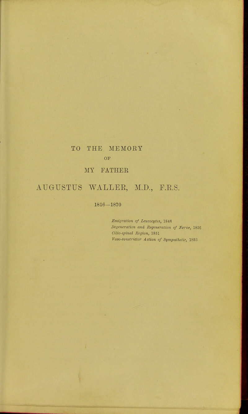 TO THE MEMOEY OF MY FATHEE AUGUSTUS WALLEE, M.D., P.K.S 1816—1870 Emigration of Leucocytes, \ii<i Degeneration and Regeneration of Nerve, 1850 Cilia-spinal Region, 1851 Vaso-tonstrictor Action of Sympathetic, 1863