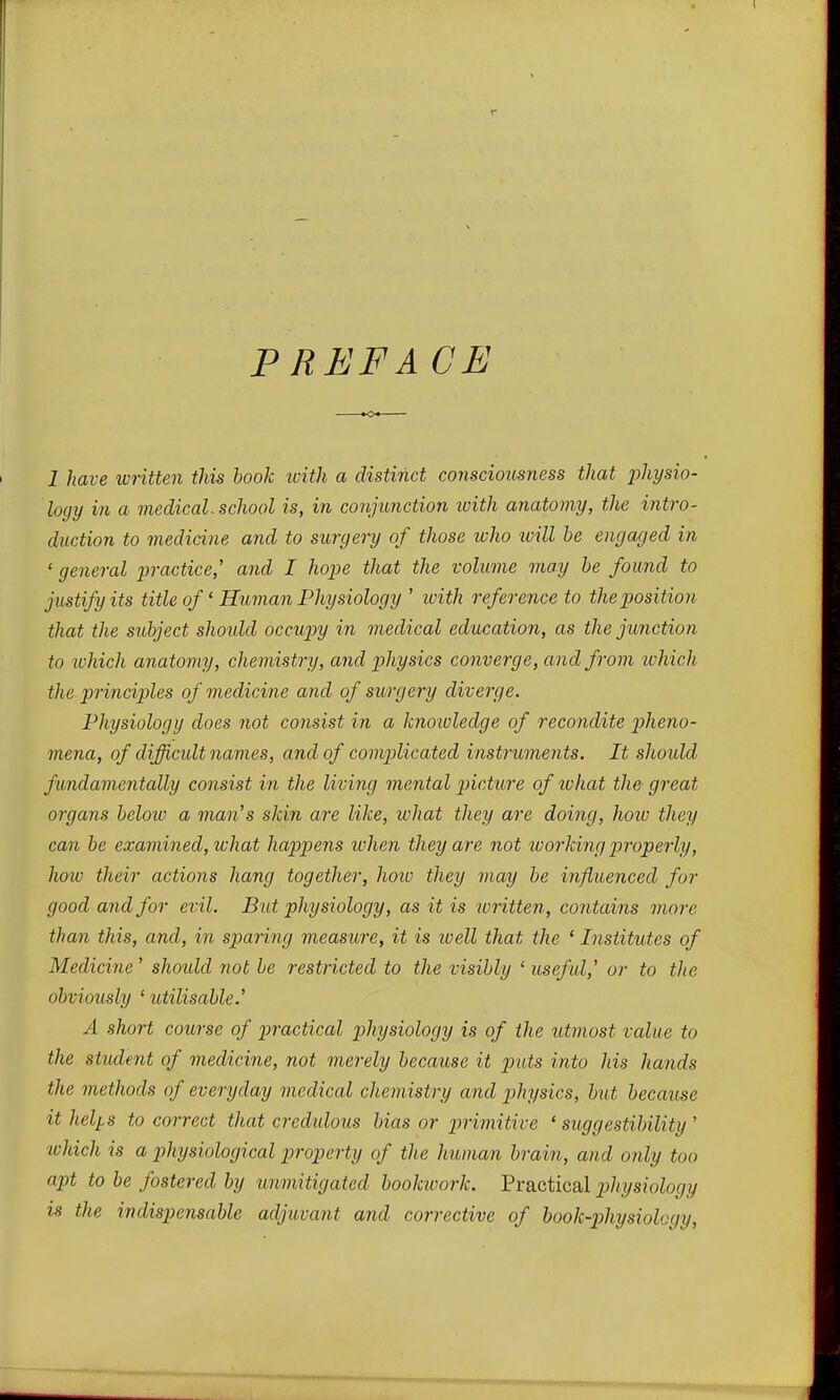 PRaFACE I have written this book luitli a distinct consciousness that physio- logy in a medical, school is, in conjunction loith anatomy, the intro- duction to medicine and to surgery of those who will he engaged in ' general practice,' and I hope that the volume may he found to justify its title of' Human Physiology ' with reference to the position that the subject shoidd occupy in medical education, as the junction to ivhich anatomy, chemistry, and physics converge, and from which the principles of medicine and of surgery diverge. Physiology does not consist in a knotoledge of recondite pheno- mena, of difficult names, and of complicated instruments. It shoidd fundamentally consist in the living mental picture of lohat the great organs below a man's shin are like, what they are doing, how they can he examined, what happens when they are not working properly, how their actions hang together, hoiv they may he influenced for good and for evil. But physiology, as it is written, contains more than this, and, in sparing measure, it is loell that the ' Institutes of Medicine' shoidd not be restricted to the visibly ' useful,' or to the obviously ' utilisahle.' A short course of practical physiology is of the utmost value to the student of medicine, not merely because it puts into his hands the methods of everyday medical chemistry and ]}hysics, hut because it heljLS to correct that credulous bias or primitive 'suggestibility' which is a physiological property of the human brain, and only too apt to be fostered by unmitigated bookwork. Practical pihysxology is the indispensable adjuvant and corrective of hook-physiology.