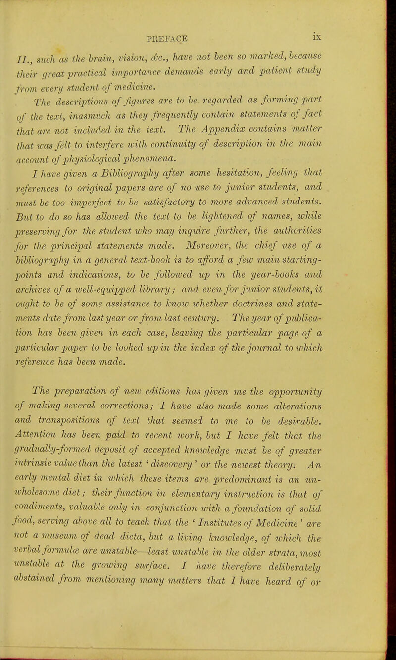 U., such as the brain, vision, cCx., have not been so marked, because their (jreat practical importance demands early and patient study from every student of medicine. The descriptions of figures are to be regarded as forming part of the text, inasmuch as they frequently contain statements of fact that are not included in the text. The Appendix contains matter that ^oas felt to interfere with continuity of description in the main account of physiological phe nomena. I have given a Bibliography after some hesitation, feeling that references to original papers are of no use to junior students, and must be too imperfect to be satisfactory to more advanced students. But to do so has alloived the text to be lightened of names, while preserving for the student who may inquire further, the authorities for the p)fincipal statements made. Moreover, the chief use of a bibliography in a general text-book is to afford a feiv main starting- points and indications, to be folloived up in the year-books and archives of a well-equipped library; and even for junior students, it ought to be of some assistance to know whether doctrines and state- ments date from last year or from last century. The year of publica- tion has been given in each case, leaving the particular page of a particular paper to be looked up in the index of the journal to ivhich reference has been made. The preparation of new editions has given me the opportunity of making several corrections; I have also made some alterations and transpositions of text that seemed to me to be desirable. Attention has been paid to recent work, but I have felt that the gradually-formed deposit of accepted knotvledge must be of greater intrinsic value than the latest ' discovery' or the neivest theory. An early mental diet in ivhich these items are predominant is an un- tvholesome diet; their function in elementary instruction is that of condiments, valuable only in conjunction with a foundation of solid food, serving above all to teach that the ' Institutes of Medicine ' are not a museum of dead dicta, but a living knowledge, of which the verbal formulae are unstable—least unstable in the older strata, most unstable at the groiving surface. I have therefore deliberately abstained from mentioning many matters that I have heard of or