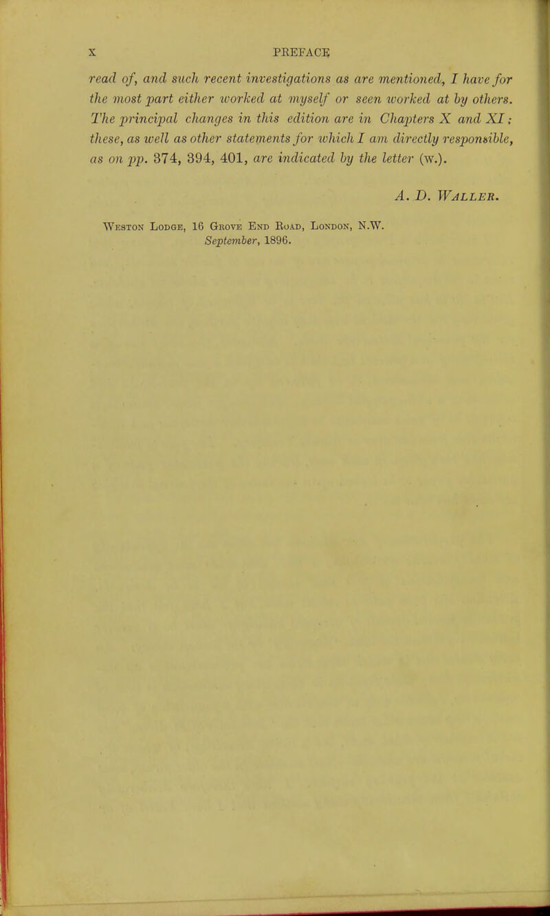 read of, and such recent investigations as are mentioned^ I have for the most part either loorked at myself or seen worked at hy others. The principal changes in this edition are in Chapiters X and XI; these, as well as other statements for lohichl am directly respomihle, as on pp. 374, 394, 401, are indicated hy the letter (w.). A. D. Waller. Weston Lodge, 16 Grove End Road, London, N.W. September, 1896.