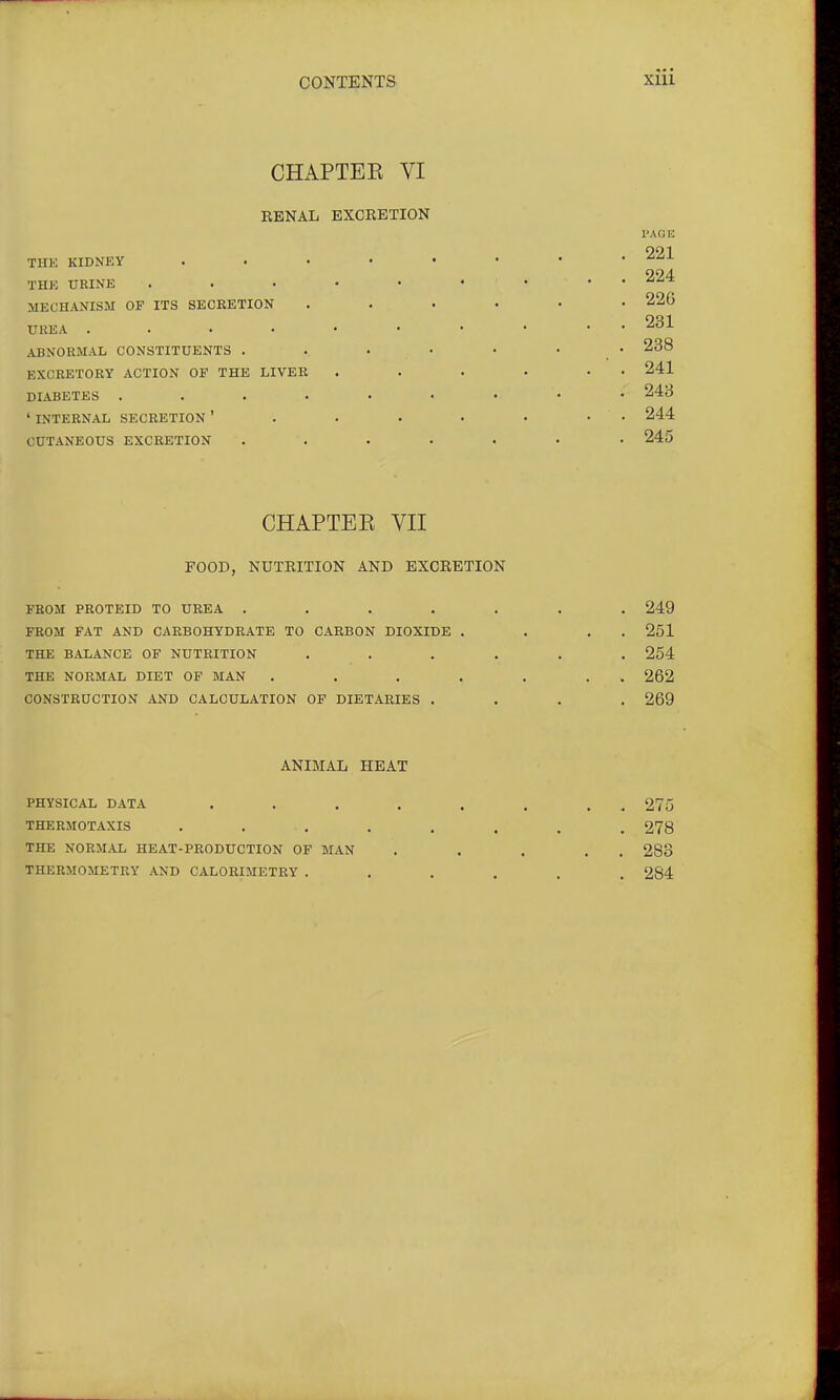 CHAPTEE VI RENAL EXCRETION THE KIDNEY THE URINE MECHANISM OF ITS SECRETION UKEA .... ABNORMAL CONSTITUENTS . EXCRETORY ACTION OF THE LIVER DIABETES .... 'INTERNAL SECRETION' CUTANEOUS EXCRETION PAGE 221 224 226 231 238 241 243 244 245 CHAPTEE YII FOOD, NUTRITION AND EXCRETION FROM PROTEID TO UREA ..... FROM FAT AND CARBOHYDRATE TO CARBON DIOXIDE . THE BALANCE OF NUTRITION .... THE NORMAL DIET OF MAN .... CONSTRUCTION AND CALCULATION OF DIETARIES . 249 251 254 262 269 ANIMAL HEAT PHYSICAL DATA THERMOTAXIS THE NORMAL HEAT-PRODUCTION OF MAN THERMOMETRY AND CALORIMETRY . 275 278 283 284