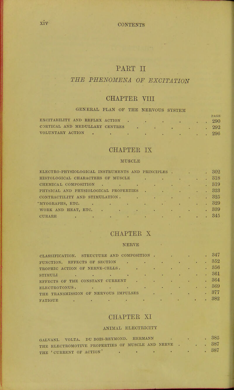 CONTENTS PART n THE PHENOMENA OP EXCITATION CHAPTEE VIII GENERAL PLAN OF THE NERVOUS SYSTEM PAGE EXCITABILITY AND REFLEX ACTION . . . . , , 290 CORTICAL AND MEDULLARY CENTRES ..... 292 VOLUNTARY ACTION . . . . . . . _ 296 CHAPTEE IX MUSCLE ELECTRO-PHYSIOLOGICAL INSTRUMENTS AND PRINCIPLES . . . 302 HISTOLOGICAL CHARACTERS OF MUSCLE . . . , . 318 CHEMICAL COMPOSITION ....... 319 PHYSICAL AND PHYSIOLOGICAL PROPERTIES . . . . . 323 CONTRACTILITY AND STIMULATION ...... 325 •MYOGRAPHS, ETC. . . . . . . . . 329 WORK AND HEAT, ETC. ....... 339 CURARE ......... 345 CHAPTEE X NERVE CLASSIFICATION. STRUCTURE AND COMPOSITION .... 347 FUNCTION. EFFECTS OF SECTION . . . . . . 352 TROPHIC ACTION OF NERVE-CELLS ...... 356 STIMULI ......... 361 EFFECTS OF THE CONSTANT CURRENT ..... 364 ELECTROTONUS......... 369 THE TRANSMISSION OF NERVOUS IMPULSES .... 377 FATIGUE 382 CHAPTEE XI ANIMAL ELECTRICITY GALVANI. VOLTA. DU BOIS-REYMOND. HERMANN THE ELECTROMOTIVE PROPERTIES OF MUSCLE AND NERVE THE 'CURRENT OF ACTION' . . . . 385 387 387