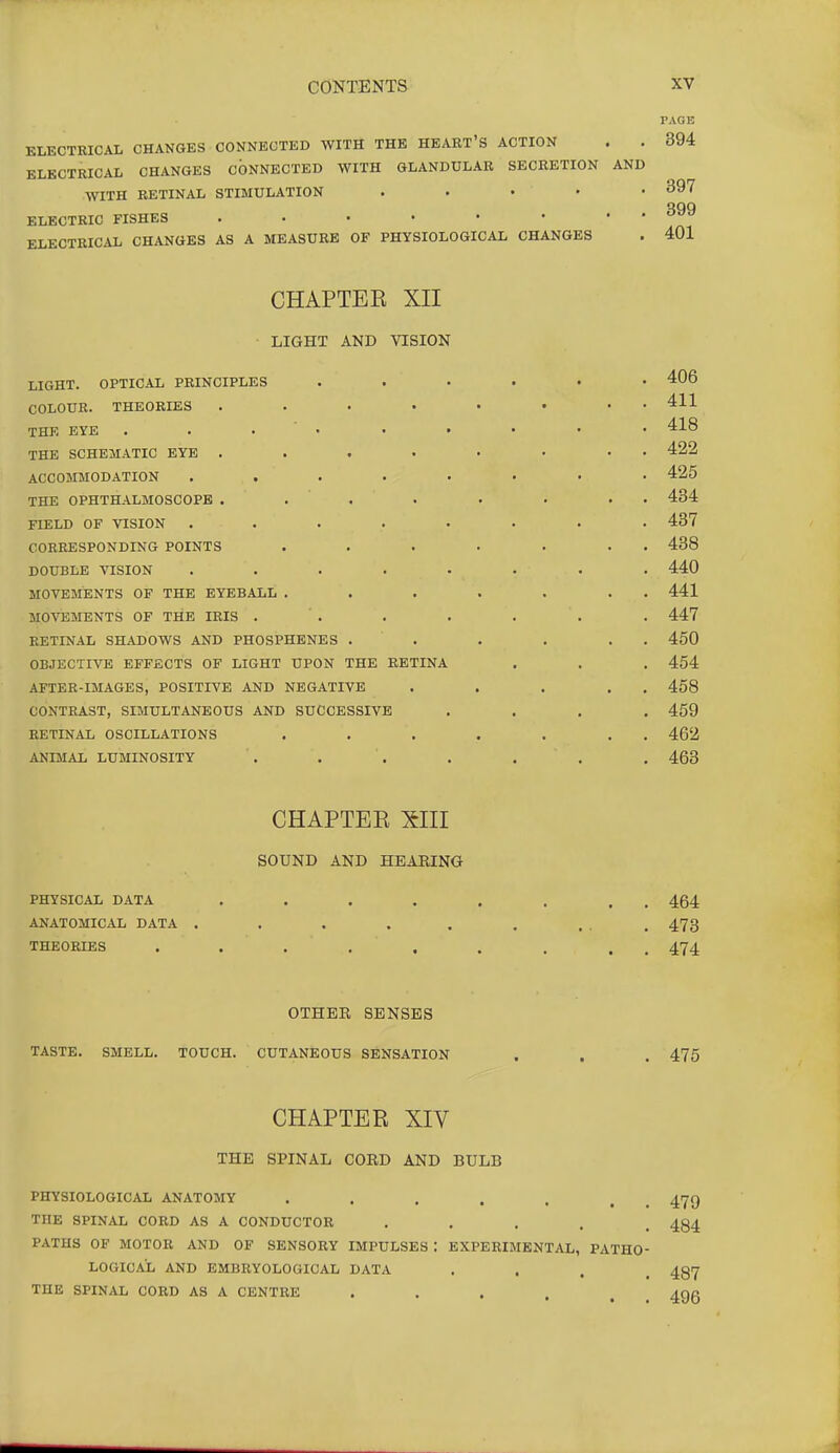 PAGE KLECTRICAL CHANGES CONNECTED WITH THE HEART'S ACTION . . 394 ELECTRICAL CHANGES CONNECTED WITH GLANDULAR SECRETION AND WITH RETINAL STIMULATION . . . . • 397 QQQ ELECTRIC FISHES ELECTRICAL CHANGES AS A MEASURE OF PHYSIOLOGICAL CHANGES . 401 CHAPTEE XII LIGHT AND VISION LIGHT. OPTICAL PRINCIPLES ...... 406 COLOUR. THEORIES 411 THE EYE . . . . . • • • • 418 THE SCHEMATIC EYE ..... • • • 422 ACCOMMODATION ........ 425 THE OPHTHALMOSCOPE . . . . . . . . 434 FIELD OF VISION ........ 437 CORRESPONDING POINTS . . . ■ . . . 438 DOUBLE VISION . . . . . . . . 440 MOVEMENTS OF THE EYEBALL . . . . . . . 441 MOVEMENTS OF THE IRIS . . . . . . . 447 RETINAL SHADOWS AND PHOSPHENES . . . . . . 450 OBJECTIVE EFFECTS OF LIGHT UPON THE RETINA . . . 454 AFTER-IMAGES, POSITIVE AND NEGATIVE . . . . . 458 CONTRAST, SIMULTANEOUS AND SUCCESSIVE .... 459 RETINAL OSCILLATIONS , . . . . . . 462 ANIMAL LUMINOSITY . . . . . . . 463 CHAPTEE XIII SOUND AND HEARING PHYSICAL DATA . . . . , . . . 464 ANATOMICAL DATA . . . . . , ... 473 THEORIES ......... 474 OTHER SENSES TASTE. SMELL. TOUCH. CUTANEOUS SENSATION . , . 475 CHAPTEE XIV THE SPINAL CORD AND BULB PHYSIOLOGICAL ANATOMY . . , . . . , 479 THE SPINAL CORD AS A CONDUCTOR ..... 484 PATHS OF MOTOR AND OF SENSORY IMPULSES t EXPERIMENTAL, PATHO- LOGICAL AND EMBRYOLOGICAL DATA • . . . 487 THE SPINAL CORD AS A CENTRE . . . . , _ ^gg