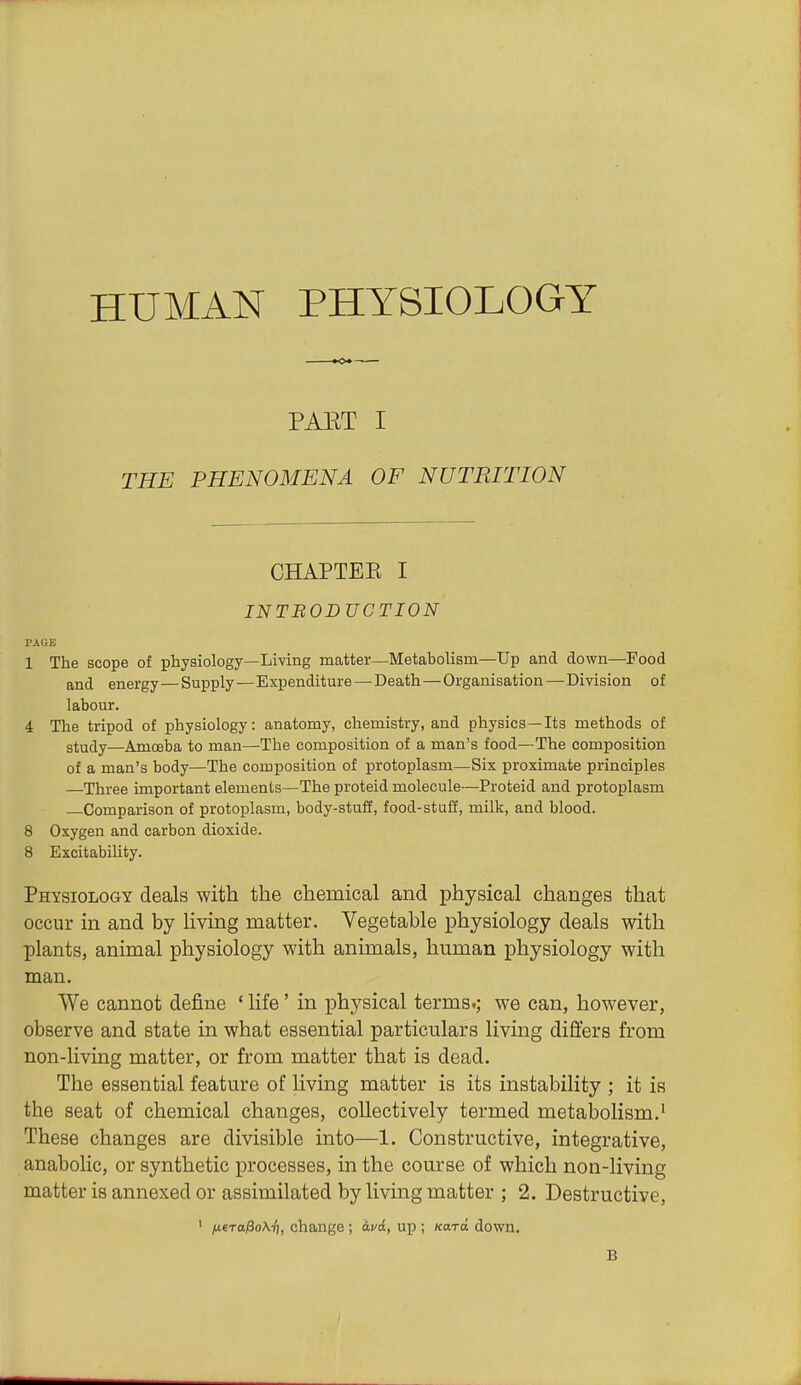 HUMAN PHYSIOLOGY PAET I THE PHENOMENA OF NUTRITION CHAPTEE I INTBOBVCTION PAGE 1 The scope of physiology—Living matter—Metabolisni—Up and down—Food and energy—Supply—Expenditure — Death—Organisation—Division of labour. 4 The tripod of physiology: anatomy, chemistry, and physics—Its methods of study—Amceba to man—The composition of a man's food—The composition of a man's body—The composition of protoplasm—Six proximate principles —Three important elements—The proteid molecule—Proteid and protoplasm Comparison of protoplasm, body-stuff, food-stuff, milk, and blood. 8 Oxygen and carbon dioxide. 8 Excitability. Physiology deals with the chemical and physical changes that occur in and by living matter. Vegetable physiology deals with plants, animal physiology with animals, human physiology with man. We cannot deJ&ne ' life' in physical terms.; we can, however, observe and state in what essential particulars living differs from non-living matter, or from matter that is dead. The essential feature of living matter is its instability ; it is the seat of chemical changes, collectively termed metabolism.• These changes are divisible into—1. Constructive, integrative, anabolic, or synthetic processes, in the course of which non-living matter is annexed or assimilated by living matter ; 2. Destructive, ' (U6Ta/3o\^, change; avd, up ; Kara down. B