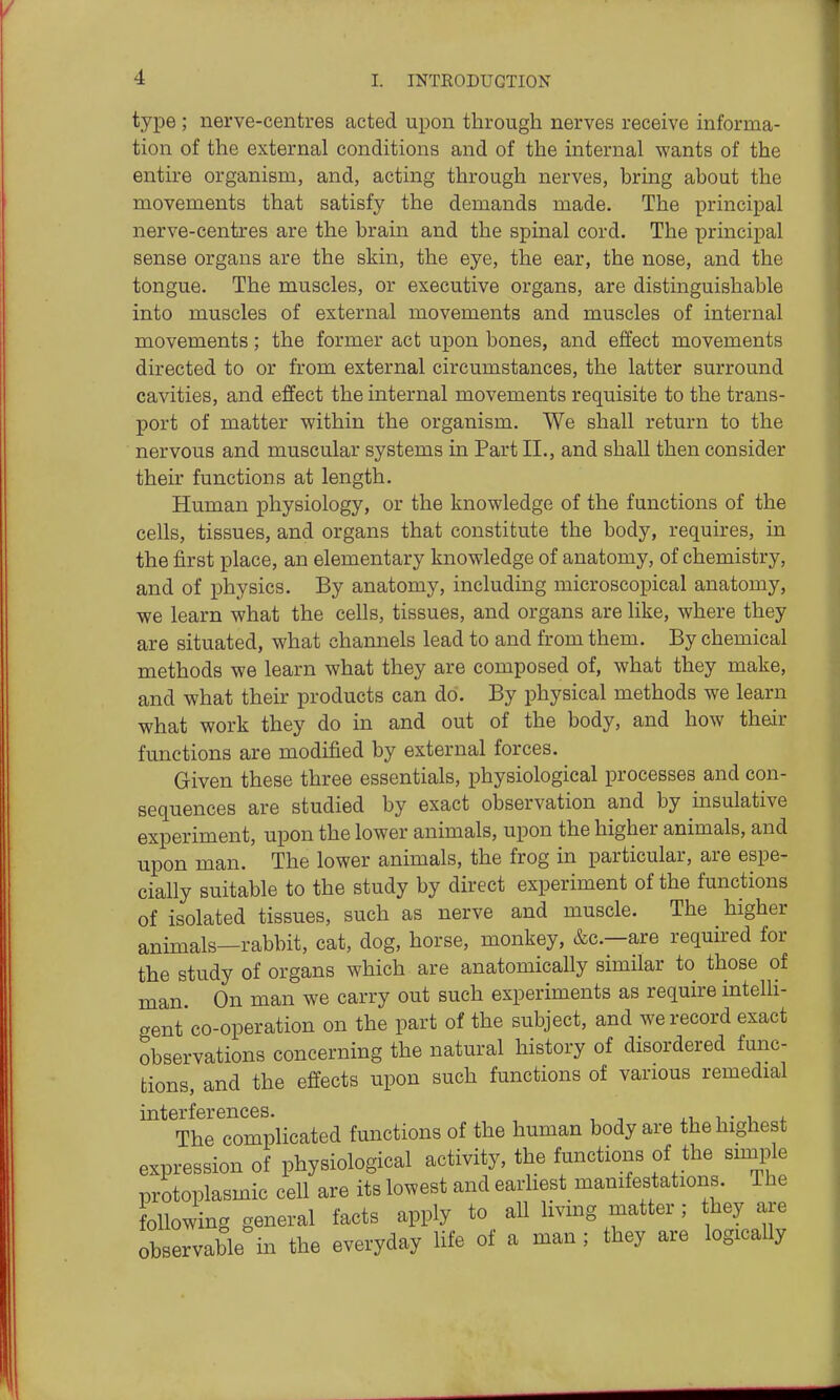 type ; nerve-centres acted upon through nerves receive informa- tion of the external conditions and of the internal wants of the entire organism, and, acting through nerves, bring about the movements that satisfy the demands made. The principal nerve-centres are the brain and the spinal cord. The principal sense organs are the skin, the eye, the ear, the nose, and the tongue. The muscles, or executive organs, are distinguishable into muscles of external movements and muscles of internal movements; the former act upon bones, and effect movements directed to or from external circumstances, the latter surround cavities, and effect the internal movements requisite to the trans- port of matter within the organism. We shall return to the nervous and muscular systems in Part II., and shall then consider their functions at length. Human physiology, or the knowledge of the functions of the cells, tissues, and organs that constitute the body, requires, in the first place, an elementary knowledge of anatomy, of chemistry, and of physics. By anatomy, including microscopical anatomy, we learn what the cells, tissues, and organs are like, where they are situated, what channels lead to and from them. By chemical methods we learn what they are composed of, what they make, and what their products can do. By physical methods we learn what work they do in and out of the body, and how their functions are modified by external forces. Given these three essentials, physiological processes and con- sequences are studied by exact observation and by insulative experiment, upon the lower animals, upon the higher animals, and upon man. The lower animals, the frog in particular, are espe- cially suitable to the study by direct experiment of the functions of isolated tissues, such as nerve and muscle. The higher animals—rabbit, cat, dog, horse, monkey, &c.—are required for the study of organs which are anatomically similar to those of man. On man we carry out such experiments as require intelH- gent'co-operation on the part of the subject, and we record exact observations concerning the natural history of disordered func- tions, and the effects upon such functions of various remedial interferences. i.-u i • v. *. The complicated functions of the human body are the highest expression of physiological activity, the functions of the smple protoplasmic cell are its lowest and earhest manifestations. The following general facts apply to all living matter; they are observable in the everyday life of a man ; they are logically