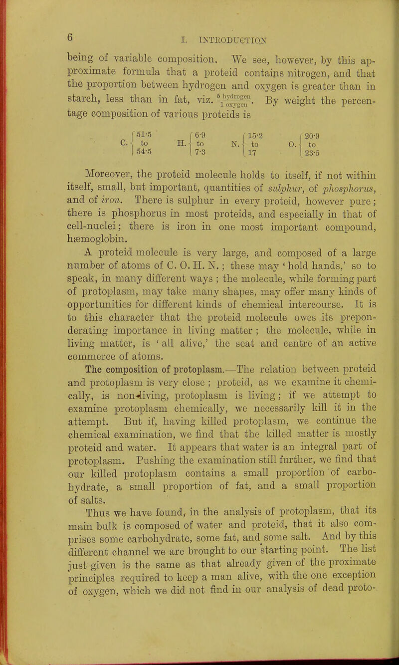 being of variable composition. We see, however, by this ap- proximate formula that a proteid contaijis nitrogen, and that the proportion between hydrogen and oxygen is greater than in starch, less than in fat, viz. '1^^^. By weight the percen- tage composition of various proteids is f 51-5 C 6-9 f 15-2 I 20-9 C. ■ to B..\ to N. J, to O.l to 154-5 I 7-3 [l7 [23-5 Moreover, the proteid molecule holds to itself, if not within itself, small, but important, quantities of sulplmr, of 2^hos23horus, and of iron. There is sulphur in every proteid, however pure; there is phosphorus in most proteids, and especially in that of cell-nuclei; there is iron in one most important compound, haemoglobin. A proteid molecule is very large, and composed of a large number of atoms of C. 0. H. N.; these may ' hold hands,' so to speak, in many different ways ; the molecule, while forming part of protoplasm, may take many shapes, may offer many kinds of opportunities for different kinds of chemical intercourse. It is to this character that the proteid molecule owes its prepon- derating importance in living matter ; the molecule, while in living matter, is ' all alive,' the seat and centre of an active commerce of atoms. The compositioii of protoplasm.—The relation between proteid and protoplasm is very close ; proteid, as we examine it chemi- cally, is non-»living, protoplasm is living; if we attempt to examine protoplasm chemically, we necessarily kill it in the attempt. But if, having killed protoplasm, we continue the chemical examination, we find that the killed matter is mostly proteid and water. It appears that water is an integral part of protoplasm. Pushing the examination still further, we find that our killed protoplasm contains a small proportion of carbo- hydrate, a small proportion of fat, and a small proportion of salts. Thus we have found, in the analysis of protoplasm, that its mam bulk is composed of water and proteid, that it also com- prises some carbohydrate, some fat, and^some salt. And by this different channel we are brought to our starting point. The list just given is the same as that already given of the proximate principles required to keep a man alive, with the one exception of oxygen, which we did not find in our analysis of dead proto-