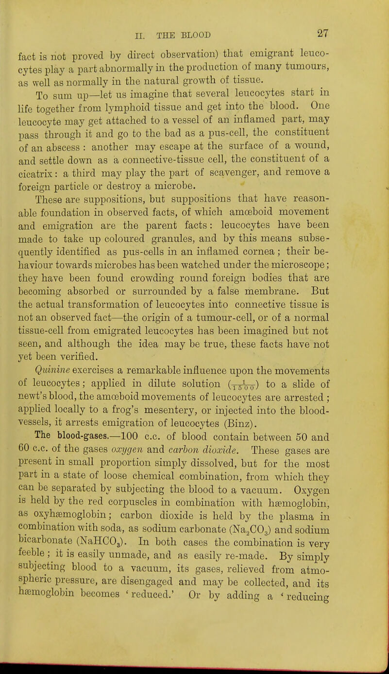 fact is not proved by direct observation) that emigrant leuco- cytes play a part abnormally in the production of many tumours, as well as normally in the natural growth of tissue. To sum up—let us imagine that several leucocytes start in life together from lymphoid tissue and get into the blood. One leucocyte may get attached to a vessel of an inflamed part, may pass through it and go to the bad as a pus-cell, the constituent of an abscess : another may escape at the surface of a wound, and settle down as a connective-tissue cell, the constituent of a cicatrix: a third may play the part of scavenger, and remove a foreign particle or destroy a microbe. These are suppositions, but suppositions that have reason- able foundation in observed facts, of which amceboid movement and emigration are the parent facts: leucocytes have been made to take up coloured granules, and by this means subse- quently identified as pus-cells in an inflamed cornea ; their be- haviour towards microbes has been watched under the microscope; they have been found crowding round foreign bodies that are becoming absorbed or surrounded by a false membrane. But the actual transformation of leucocytes into connective tissue is not an observed fact—the origin of a tumour-cell, or of a normal tissue-cell from emigrated leucocytes has been imagined but not seen, and although the idea may be true, these facts have not yet been verified. Quinine exercises a remarkable influence upon the movements of leucocytes; applied in dilute solution (^^00) to a slide of newt's blood, the amoeboid movements of leucocytes are arrested ; applied locally to a frog's mesentery, or injected into the blood- vessels, it arrests emigration of leucocytes (Binz). The blood-gases.—100 c.c. of blood contain between 50 and 60 c.c. of the gases oxygen and carbon dioxide. These gases are present in small proportion simply dissolved, but for the most part in a state of loose chemical combination, from v^^hich they can be separated by subjecting the blood to a vacuum. Oxygen is held by the red corpuscles in combination with hsemoglobiu, as oxyhfemoglobin; carbon dioxide is held by the plasma in combination with soda, as sodium carbonate (NaaCOg) and sodium bicarbonate (NaHCOg). In both cases the combination is very feeble ; it is easily unmade, and as easily re-made. By simply subjecting blood to a vacuum, its gases, relieved from atmo- spheric pressure, are disengaged and may be collected, and its hemoglobin becomes ' reduced.' Or by adding a ' reducing