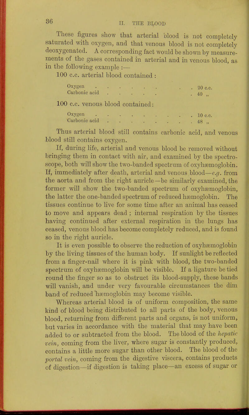 TI. THE BLOOD These figures show that arterial blood is not completely saturated with oxygen, and that venous blood is not completely deoxygenated. A corresponding fact would be shown by measure- ments of the gases contained in arterial and in venous blood, as in the following example :— 100 c.c. arterial blood contained : Oxygen Carbonic acid .... 100 C.C. venous blood contained: Oxygen 10 c.c. Carbonic acid 48 „ Thus arterial blood still contains carbonic acid, and venous blood still contains oxygen. If, during life, arterial and venous blood be removed without bringing them in contact with air, and examined by the spectro- scope, both will show the two-banded spectrum of oxyhaemoglobin. If, immediately after death, arterial and venous blood—e.g. from the aorta and from the right auricle—be similarly examined, the former will show the two-banded spectrum of oxyhaemoglobin, the latter the one-banded spectrum of reduced htemoglobin. The tissues continue to live for some time after an animal has ceased to move and appears dead ; internal respiration by the tissues having continued after external respiration in the lungs has ceased, venous blood has become completely reduced, and is found so in the right auricle. It is even possible to observe the reduction of oxyhsemoglobin by the living tissues of the human body. If sunlight be reflected from a finger-nail where it is pink with blood, the two-banded spectrum of oxyhsemoglobin will be visible. If a ligature be tied round the finger so as to obstruct its blood-supply, these bands will vanish, and under very favourable circumstances the dim band of reduced haemoglobin may become visible. Whereas arterial blood is of uniform composition, the same kind of blood being distributed to all parts of the body, venous blood, returning from different parts and organs, is not uniform, but varies in accordance with the material that may have been added to or subtracted from the blood. The blood of the hepatic vein, coming from the liver, where sugar is constantly produced, contains a little more sugar than other blood. The blood of the portal vein, coming from the digestive viscera, contains products of digestion—if digestion is taking place—an excess of sugar or . 20 c.c. • 40 „