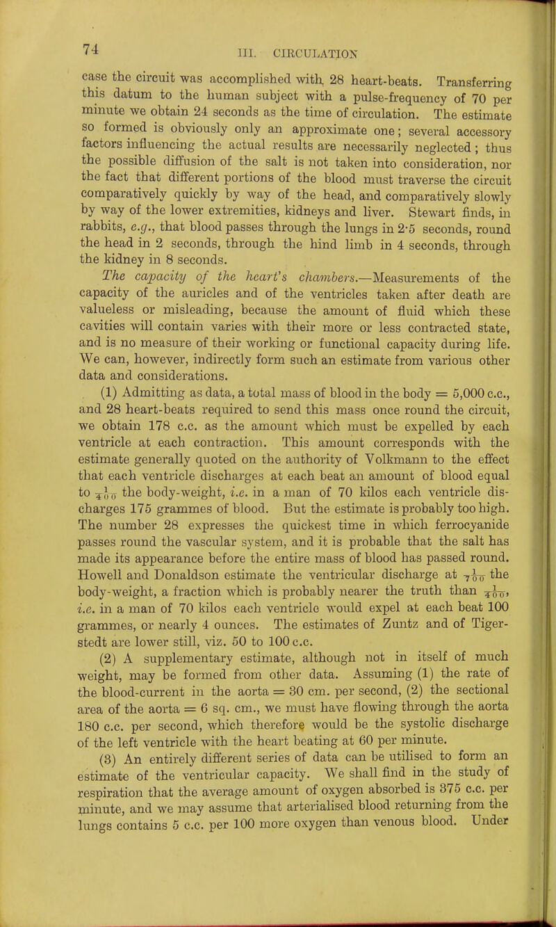 case the circuit was accomplished with, 28 heart-beats. Transferring this datum to the human subject with a pulse-frequency of 70 per minute we obtain 24 seconds as the time of circulation. The estimate so formed is obviously only an approximate one; several accessory factors influencing the actual results are necessarily neglected; thus the possible diffusion of the salt is not taken into consideration, nor the fact that different portions of the blood must traverse the circuit comparatively quickly by way of the head, and comparatively slowly by way of the lower extremities, kidneys and liver. Stewart finds, in rabbits, e.g., that blood passes through the lungs in 2*5 seconds, round the head in 2 seconds, through the hind limb in 4 seconds, through the kidney in 8 seconds. The capacity of the heart's c/zft??i&ers.—Measm-ements of the capacity of the auricles and of the ventricles taken after death are valueless or misleading, because the amount of fluid which these cavities will contain varies with their more or less contracted state, and is no measure of their working or functional capacity during life. We can, however, indirectly form such an estimate from various other data and considerations. (1) Admitting as data, a total mass of blood in the body = 5,000 c.c, and 28 heart-beats required to send this mass once round the circuit, we obtain 178 c.c. as the amount which must be expelled by each ventricle at each contraction. This amount corresponds with the estimate generally quoted on the authority of Volkmann to the effect that each ventricle discharges at each beat an amomit of blood equal to 4?,,, the body-weight, i.e. in a man of 70 kilos each ventricle dis- charges 175 grammes of blood. But the estimate is probably too high. The number 28 expresses the quickest time in which ferrocyanide passes round the vascular system, and it is probable that the salt has made its appearance before the entire mass of blood has passed rovmd. Howell and Donaldson estimate the ventricular discharge at -^-J-o the body-weight, a fraction which is probably nearer the truth than i.e. in a man of 70 kilos each ventricle would expel at each beat 100 grammes, or nearly 4 ounces. The estimates of Zuntz and of Tiger- stedt are lower still, viz. 60 to 100 c.c. (2) A supplementary estimate, although not in itself of much weight, may be formed fi-om other data. Assuming (1) the rate of the blood-current in the aorta = 30 cm. per second, (2) the sectional area of the aorta = 6 sq. cm., we must have flowing through the aorta 180 c.c. per second, which therefore would be the systolic discharge of the left ventricle with the heart beating at 60 per minute. (3) An entirely different series of data can be utilised to form an estimate of the ventricular capacity. We shall find in^ the study of respiration that the average amount of oxygen absorbed is 375 c.c. per minute, and we may assume that arterialised blood returning from the lungs contains 5 c.c. per 100 more oxygen than venous blood. Under