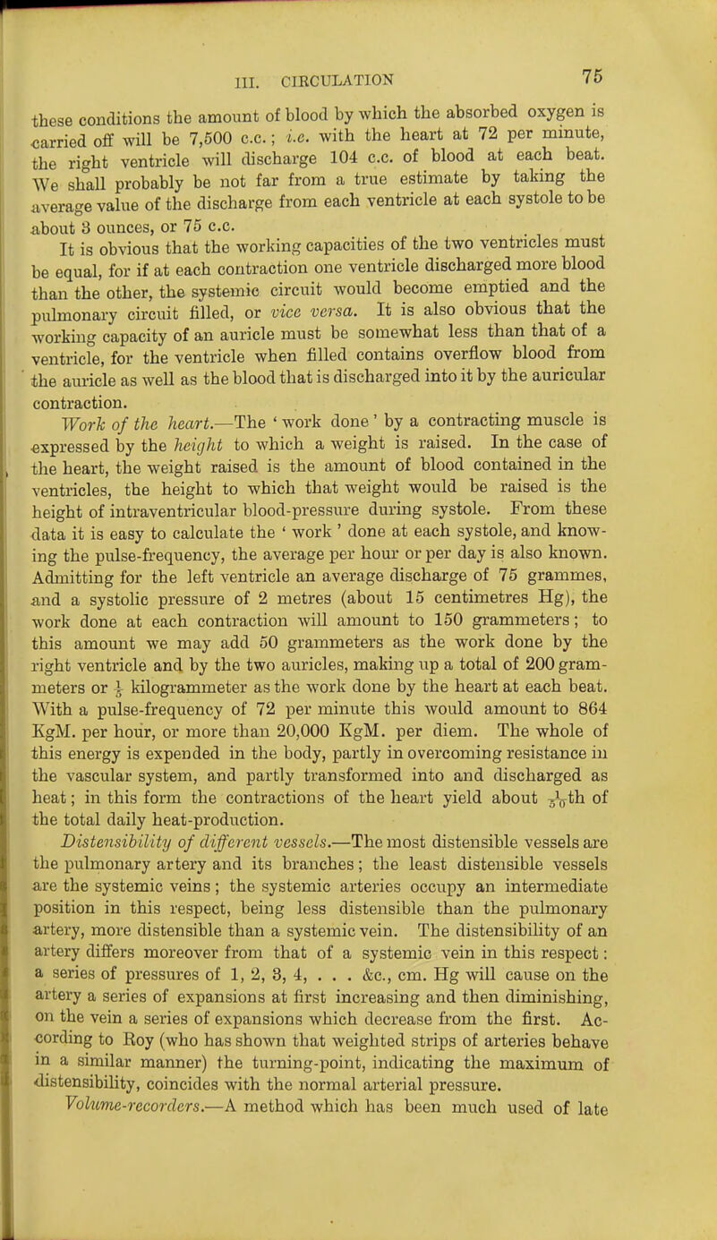 these conditions the amount of blood by which the absorbed oxygen is carried off will be 7,500 c.c.; ix. with the heart at 72 per mmute, the right ventricle will discharge 104 c.c. of blood at each beat. We shall probably be not far from a true estimate by taking the average value of the discharge from each ventricle at each systole to be about 8 ounces, or 75 c.c. It is obvious that the working capacities of the two ventricles must be equal, for if at each contraction one ventricle discharged more blood than the other, the systemic circuit would become emptied and the pulmonary circuit filled, or vice versa. It is also obvious that the working capacity of an auricle must be somewhat less than that of a ventricle, for the ventricle when filled contains overflow blood from the auricle as well as the blood that is discharged into it by the auricular contraction. Work of the heart—The ' work done ' by a contracting muscle is ■expressed by the height to which a weight is raised. In the case of the heart, the weight raised is the amount of blood contained in the ventricles, the height to which that weight would be raised is the height of intraventricular blood-pressure during systole. From these data it is easy to calculate the ' work ' done at each systole, and know- ing the pulse-frequency, the average per hour or per day is also known. Admitting for the left ventricle an average discharge of 75 grammes, and a systolic pressure of 2 metres (about 15 centimetres Hg), the work done at each contraction will amount to 150 grammeters; to this amount we may add 50 grammeters as the work done by the right ventricle and by the two auricles, making up a total of 200 gram- meters or i kilogrammeter as the work done by the heart at each beat. With a pulse-frequency of 72 per minute this would amount to 864 KgM. per hour, or more than 20,000 KgM. per diem. The whole of this energy is expended in the body, partly in overcoming resistance in the vascular system, and partly transformed into and discharged as heat; in this form the contractions of the heart yield about ^th of the total daily heat-production. Distensibility of different vessels.—The most distensible vessels are the pulmonary artery and its branches; the least distensible vessels are the systemic veins; the systemic arteries occupy an intermediate position in this respect, being less distensible than the pulmonary artery, more distensible than a systemic vein. The distensibility of an artery differs moreover from that of a systemic vein in this respect: a series of pressures of 1, 2, 3, 4, . . . &c., cm. Hg will cause on the artery a series of expansions at first increasing and then diminishing, on the vein a series of expansions which decrease from the first. Ac- -cording to Roy (who has shown that weighted strips of arteries behave in a similar manner) the turning-point, indicating the maximum of distensibility, coincides with the normal arterial pressure. Volume-recorders.—A method which has been much used of late